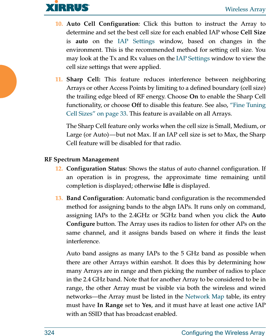 Wireless Array324 Configuring the Wireless Array10. Auto Cell Configuration: Click this button to instruct the Array to determine and set the best cell size for each enabled IAP whose Cell Sizeis  auto on the IAP Settings window, based on changes in the environment. This is the recommended method for setting cell size. You may look at the Tx and Rx values on the IAP Settings window to view the cell size settings that were applied. 11. Sharp Cell: This feature reduces interference between neighboring Arrays or other Access Points by limiting to a defined boundary (cell size) the trailing edge bleed of RF energy. Choose On to enable the Sharp Cell functionality, or choose Off to disable this feature. See also, &ldquo;Fine Tuning Cell Sizes&rdquo; on page 33. This feature is available on all Arrays.The Sharp Cell feature only works when the cell size is Small, Medium, or Large (or Auto) &mdash; but not Max. If an IAP cell size is set to Max, the Sharp Cell feature will be disabled for that radio. RF Spectrum Management12. Configuration Status: Shows the status of auto channel configuration. If an operation is in progress, the approximate time remaining until completion is displayed; otherwise Idle is displayed. 13. Band Configuration: Automatic band configuration is the recommended method for assigning bands to the abgn IAPs. It runs only on command, assigning IAPs to the 2.4GHz or 5GHz band when you click the Auto Configure button. The Array uses its radios to listen for other APs on the same channel, and it assigns bands based on where it finds the least interference. Auto band assigns as many IAPs to the 5 GHz band as possible when there are other Arrays within earshot. It does this by determining how many Arrays are in range and then picking the number of radios to place in the 2.4 GHz band. Note that for another Array to be considered to be in range, the other Array must be visible via both the wireless and wired networks&mdash;the Array must be listed in the Network Map table, its entry must have In Range set to Yes, and it must have at least one active IAP with an SSID that has broadcast enabled.