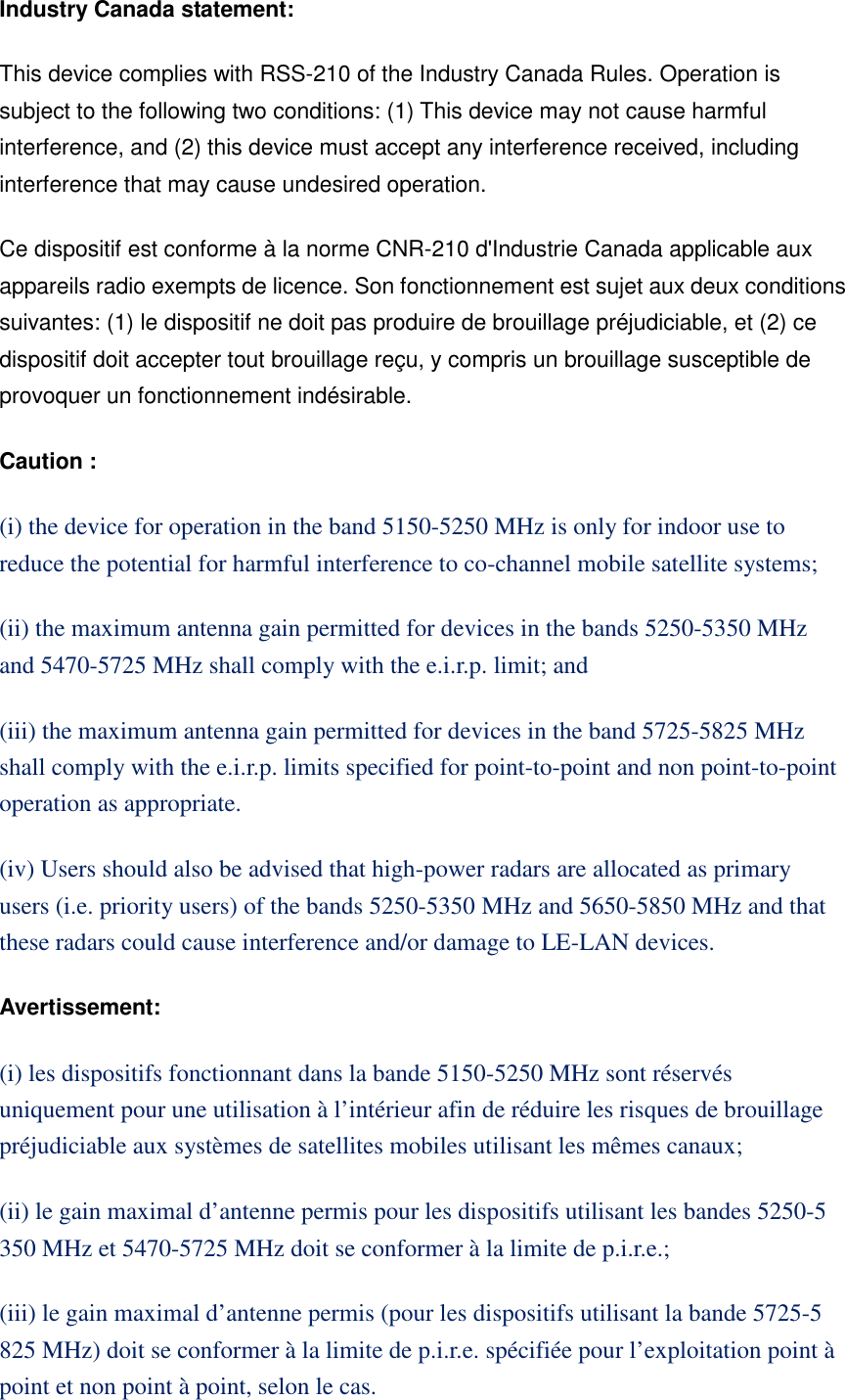 Industry Canada statement: This device complies with RSS-210 of the Industry Canada Rules. Operation is subject to the following two conditions: (1) This device may not cause harmful interference, and (2) this device must accept any interference received, including interference that may cause undesired operation. Ce dispositif est conforme à la norme CNR-210 d'Industrie Canada applicable aux appareils radio exempts de licence. Son fonctionnement est sujet aux deux conditions suivantes: (1) le dispositif ne doit pas produire de brouillage préjudiciable, et (2) ce dispositif doit accepter tout brouillage reçu, y compris un brouillage susceptible de provoquer un fonctionnement indésirable. Caution : (i) the device for operation in the band 5150-5250 MHz is only for indoor use to reduce the potential for harmful interference to co-channel mobile satellite systems; (ii) the maximum antenna gain permitted for devices in the bands 5250-5350 MHz and 5470-5725 MHz shall comply with the e.i.r.p. limit; and (iii) the maximum antenna gain permitted for devices in the band 5725-5825 MHz shall comply with the e.i.r.p. limits specified for point-to-point and non point-to-point operation as appropriate. (iv) Users should also be advised that high-power radars are allocated as primary users (i.e. priority users) of the bands 5250-5350 MHz and 5650-5850 MHz and that these radars could cause interference and/or damage to LE-LAN devices. Avertissement: (i) les dispositifs fonctionnant dans la bande 5150-5250 MHz sont réservés uniquement pour une utilisation à l’intérieur afin de réduire les risques de brouillage préjudiciable aux systèmes de satellites mobiles utilisant les mêmes canaux; (ii) le gain maximal d’antenne permis pour les dispositifs utilisant les bandes 5250-5 350 MHz et 5470-5725 MHz doit se conformer à la limite de p.i.r.e.; (iii) le gain maximal d’antenne permis (pour les dispositifs utilisant la bande 5725-5 825 MHz) doit se conformer à la limite de p.i.r.e. spécifiée pour l’exploitation point à point et non point à point, selon le cas.