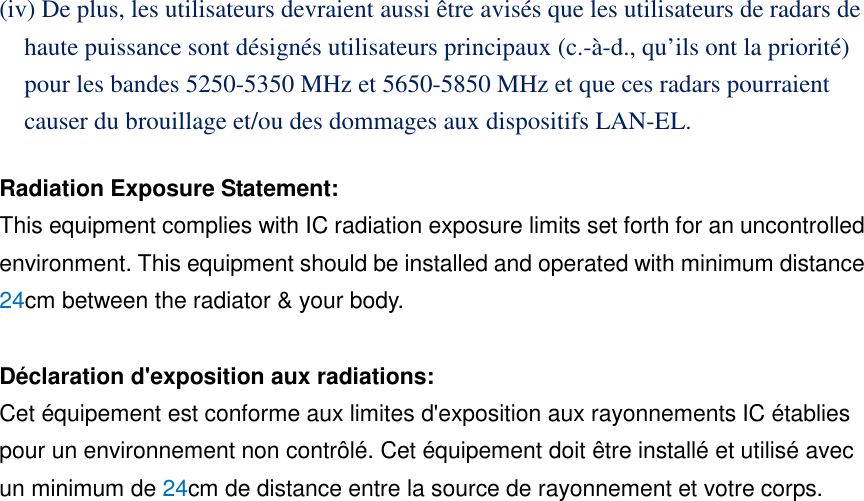 (iv) De plus, les utilisateurs devraient aussi être avisés que les utilisateurs de radars de haute puissance sont désignés utilisateurs principaux (c.-à-d., qu’ils ont la priorité) pour les bandes 5250-5350 MHz et 5650-5850 MHz et que ces radars pourraient causer du brouillage et/ou des dommages aux dispositifs LAN-EL. Radiation Exposure Statement: This equipment complies with IC radiation exposure limits set forth for an uncontrolled environment. This equipment should be installed and operated with minimum distance 24cm between the radiator & your body. Déclaration d'exposition aux radiations: Cet équipement est conforme aux limites d'exposition aux rayonnements IC établies pour un environnement non contrôlé. Cet équipement doit être installé et utilisé avec un minimum de 24cm de distance entre la source de rayonnement et votre corps.