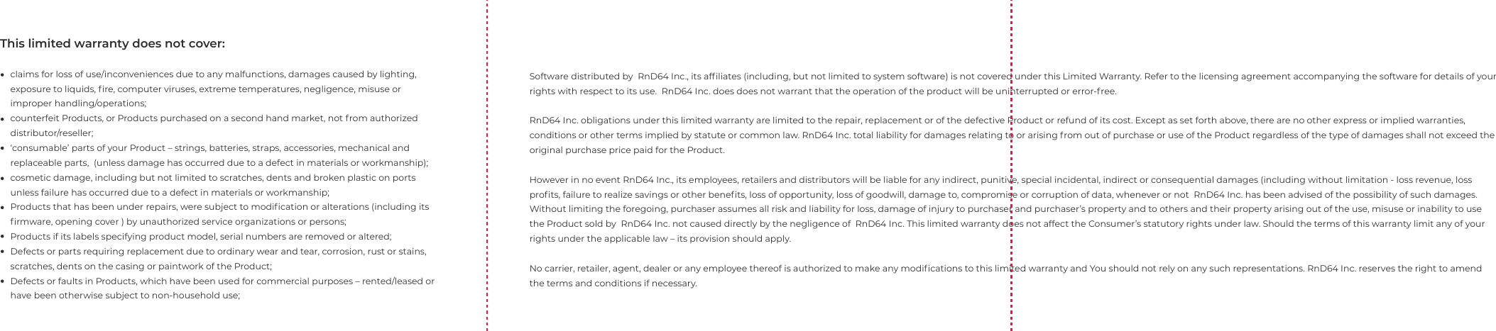 Software distributed by  RnD64 Inc., its afﬁliates (including, but not limited to system software) is not covered under this Limited Warranty. Refer to the licensing agreement accompanying the software for details of your rights with respect to its use.  RnD64 Inc. does does not warrant that the operation of the product will be uninterrupted or error-free.RnD64 Inc. obligations under this limited warranty are limited to the repair, replacement or of the defective Product or refund of its cost. Except as set forth above, there are no other express or implied warranties, conditions or other terms implied by statute or common law. RnD64 Inc. total liability for damages relating to or arising from out of purchase or use of the Product regardless of the type of damages shall not exceed the original purchase price paid for the Product.However in no event RnD64 Inc., its employees, retailers and distributors will be liable for any indirect, punitive, special incidental, indirect or consequential damages (including without limitation - loss revenue, loss proﬁts, failure to realize savings or other beneﬁts, loss of opportunity, loss of goodwill, damage to, compromise or corruption of data, whenever or not  RnD64 Inc. has been advised of the possibility of such damages. Without limiting the foregoing, purchaser assumes all risk and liability for loss, damage of injury to purchaser and purchaser&rsquo;s property and to others and their property arising out of the use, misuse or inability to use the Product sold by  RnD64 Inc. not caused directly by the negligence of  RnD64 Inc. This limited warranty does not affect the Consumer&rsquo;s statutory rights under law. Should the terms of this warranty limit any of your rights under the applicable law &ndash; its provision should apply. No carrier, retailer, agent, dealer or any employee thereof is authorized to make any modiﬁcations to this limited warranty and You should not rely on any such representations. RnD64 Inc. reserves the right to amend the terms and conditions if necessary.This limited warranty does not cover:claims for loss of use/inconveniences due to any malfunctions, damages caused by lighting, exposure to liquids, ﬁre, computer viruses, extreme temperatures, negligence, misuse or improper handling/operations; counterfeit Products, or Products purchased on a second hand market, not from authorized distributor/reseller;&lsquo;consumable&rsquo; parts of your Product &ndash; strings, batteries, straps, accessories, mechanical and replaceable parts,  (unless damage has occurred due to a defect in materials or workmanship);cosmetic damage, including but not limited to scratches, dents and broken plastic on ports unless failure has occurred due to a defect in materials or workmanship;Products that has been under repairs, were subject to modiﬁcation or alterations (including its ﬁrmware, opening cover ) by unauthorized service organizations or persons;Products if its labels specifying product model, serial numbers are removed or altered;Defects or parts requiring replacement due to ordinary wear and tear, corrosion, rust or stains, scratches, dents on the casing or paintwork of the Product;Defects or faults in Products, which have been used for commercial purposes &ndash; rented/leased or have been otherwise subject to non-household use;