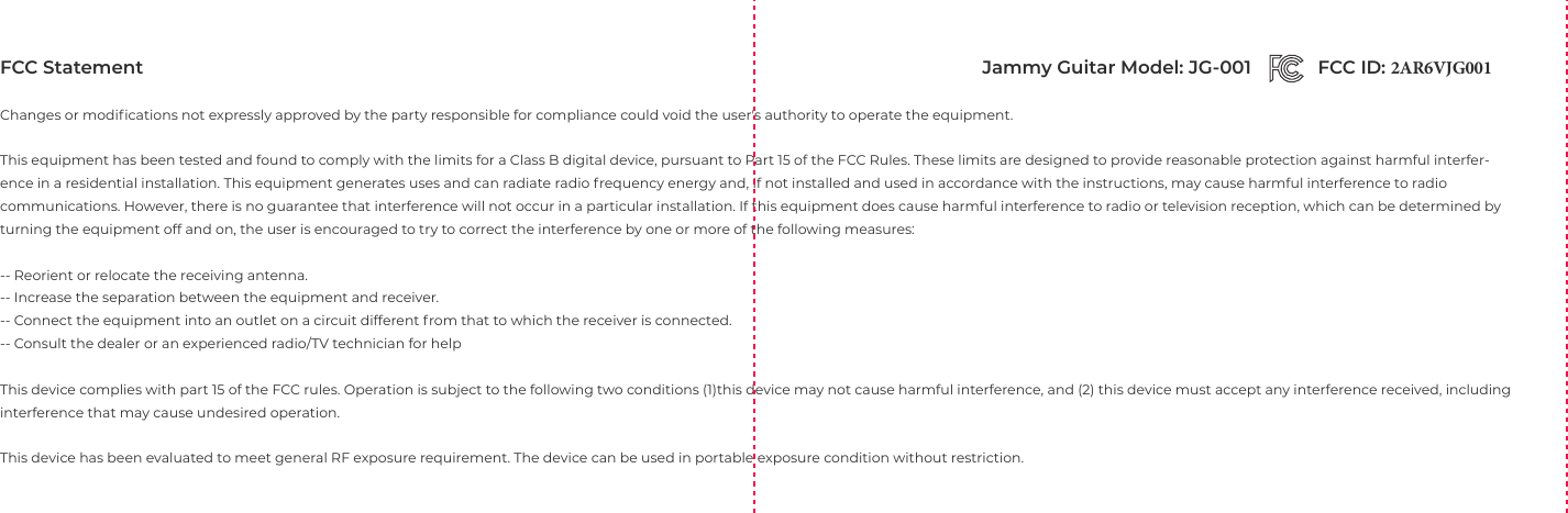 FCC StatementChanges or modiﬁcations not expressly approved by the party responsible for compliance could void the user's authority to operate the equipment.This equipment has been tested and found to comply with the limits for a Class B digital device, pursuant to Part 15 of the FCC Rules. These limits are designed to provide reasonable protection against harmful interfer-ence in a residential installation. This equipment generates uses and can radiate radio frequency energy and, if not installed and used in accordance with the instructions, may cause harmful interference to radio communications. However, there is no guarantee that interference will not occur in a particular installation. If this equipment does cause harmful interference to radio or television reception, which can be determined by turning the equipment off and on, the user is encouraged to try to correct the interference by one or more of the following measures:-- Reorient or relocate the receiving antenna.-- Increase the separation between the equipment and receiver.-- Connect the equipment into an outlet on a circuit different from that to which the receiver is connected.-- Consult the dealer or an experienced radio/TV technician for helpThis device complies with part 15 of the FCC rules. Operation is subject to the following two conditions (1)this device may not cause harmful interference, and (2) this device must accept any interference received, including interference that may cause undesired operation.This device has been evaluated to meet general RF exposure requirement. The device can be used in portable exposure condition without restriction.FCC ID: 2AR6VJG001 Jammy Guitar Model: JG-001