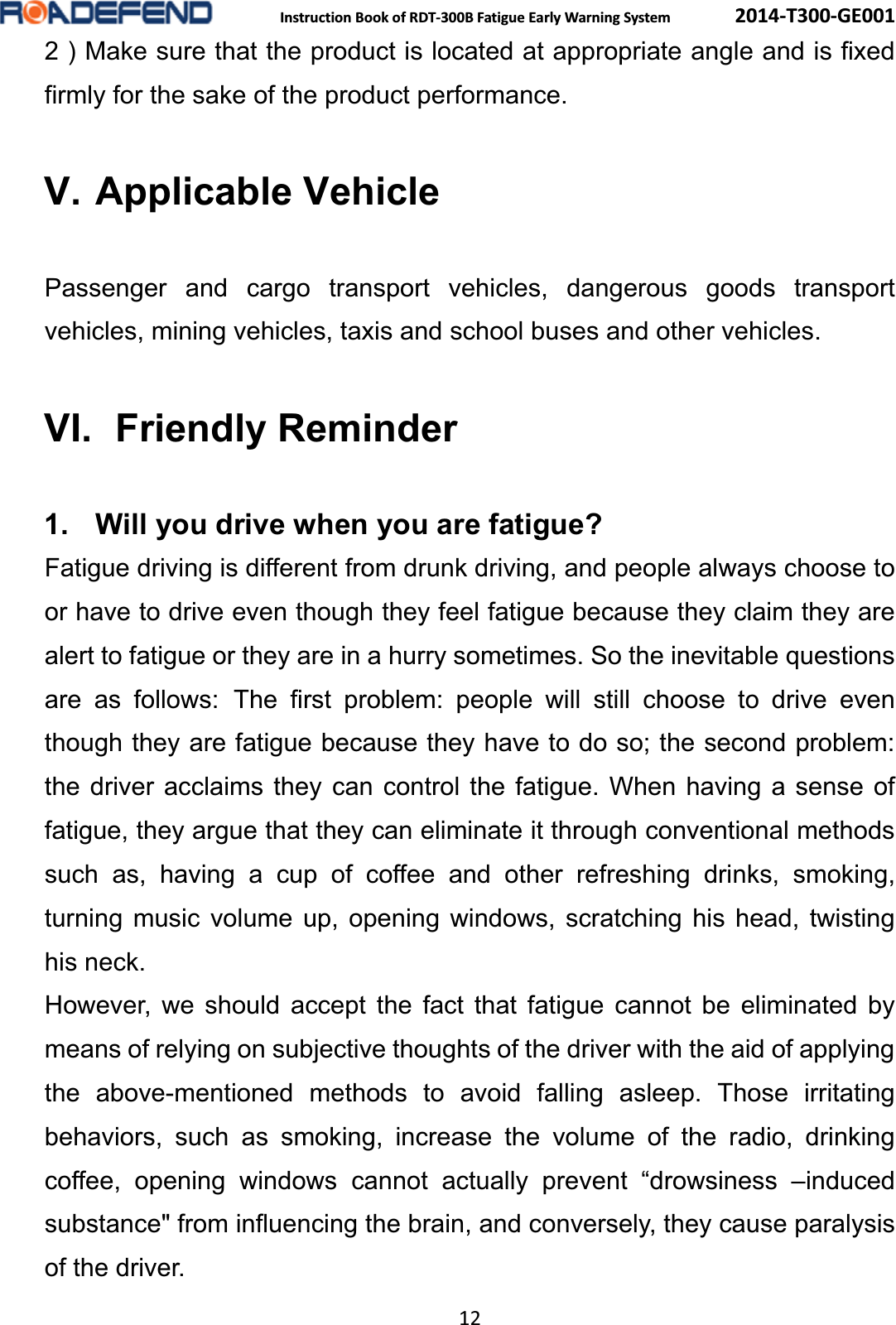  Instruction Book of RDT-300B Fatigue Early Warning System      2014-T300-GE001 12 2 ) Make sure that the product is located at appropriate angle and is fixed firmly for the sake of the product performance. V. Applicable Vehicle Passenger and cargo transport vehicles, dangerous goods transport vehicles, mining vehicles, taxis and school buses and other vehicles.VI.   Friendly  Reminder1. Will you drive when you are fatigue?Fatigue driving is different from drunk driving, and people always choose to or have to drive even though they feel fatigue because they claim they are alert to fatigue or they are in a hurry sometimes. So the inevitable questions are as follows: The first problem: people will still choose to drive even though they are fatigue because they have to do so; the second problem:   the driver acclaims they can control the fatigue. When having a sense of fatigue, they argue that they can eliminate it through conventional methods such as, having a cup of coffee and other refreshing drinks, smoking, turning music volume up, opening windows, scratching his head, twisting his neck.However, we should accept the fact that fatigue cannot be eliminated by means of relying on subjective thoughts of the driver with the aid of applying the above-mentioned methods to avoid falling asleep. Those irritating behaviors, such as smoking, increase the volume of the radio, drinking coffee, opening windows cannot actually prevent &ldquo;drowsiness &ndash;induced substance" from influencing the brain, and conversely, they cause paralysis of the driver. 