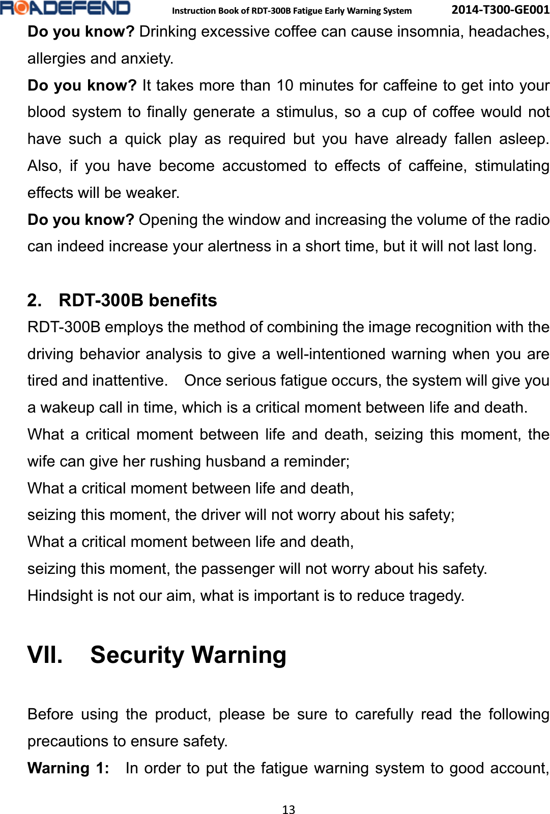  Instruction Book of RDT-300B Fatigue Early Warning System      2014-T300-GE001 13 Do you know? Drinking excessive coffee can cause insomnia, headaches, allergies and anxiety. Do you know? It takes more than 10 minutes for caffeine to get into your blood system to finally generate a stimulus, so a cup of coffee would not have such a quick play as required but you have already fallen asleep.  Also, if you have become accustomed to effects of caffeine, stimulating effects will be weaker. Do you know? Opening the window and increasing the volume of the radio can indeed increase your alertness in a short time, but it will not last long. 2. RDT-300B benefitsRDT-300B employs the method of combining the image recognition with the driving behavior analysis to give a well-intentioned warning when you are tired and inattentive.    Once serious fatigue occurs, the system will give you a wakeup call in time, which is a critical moment between life and death.   What a critical moment between life and death, seizing this moment, the wife can give her rushing husband a reminder;   What a critical moment between life and death, seizing this moment, the driver will not worry about his safety; What a critical moment between life and death, seizing this moment, the passenger will not worry about his safety. Hindsight is not our aim, what is important is to reduce tragedy. VII. Security WarningBefore using the product, please be sure to carefully read the following precautions to ensure safety. Warning 1:    In order to put the fatigue warning system to good account, 