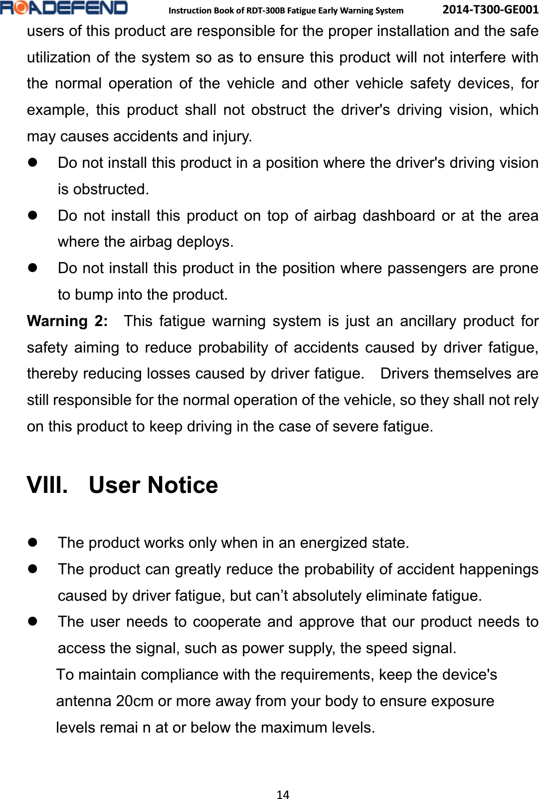  Instruction Book of RDT-300B Fatigue Early Warning System      2014-T300-GE001 14 users of this product are responsible for the proper installation and the safe utilization of the system so as to ensure this product will not interfere with the normal operation of the vehicle and other vehicle safety devices, for example, this product shall not obstruct the driver's driving vision, which may causes accidents and injury. z  Do not install this product in a position where the driver's driving vision is obstructed. z  Do not install this product on top of airbag dashboard or at the area where the airbag deploys. z  Do not install this product in the position where passengers are prone to bump into the product. Warning 2:  This fatigue warning system is just an ancillary product for safety aiming to reduce probability of accidents caused by driver fatigue, thereby reducing losses caused by driver fatigue.    Drivers themselves are still responsible for the normal operation of the vehicle, so they shall not rely on this product to keep driving in the case of severe fatigue. VIII. User Noticez  The product works only when in an energized state. z  The product can greatly reduce the probability of accident happenings caused by driver fatigue, but can&rsquo;t absolutely eliminate fatigue. z  The user needs to cooperate and approve that our product needs to access the signal, such as power supply, the speed signal.               To maintain compliance with the requirements, keep the device's               antenna 20cm or more away from your body to ensure exposure              levels remai n at or below the maximum levels.                 