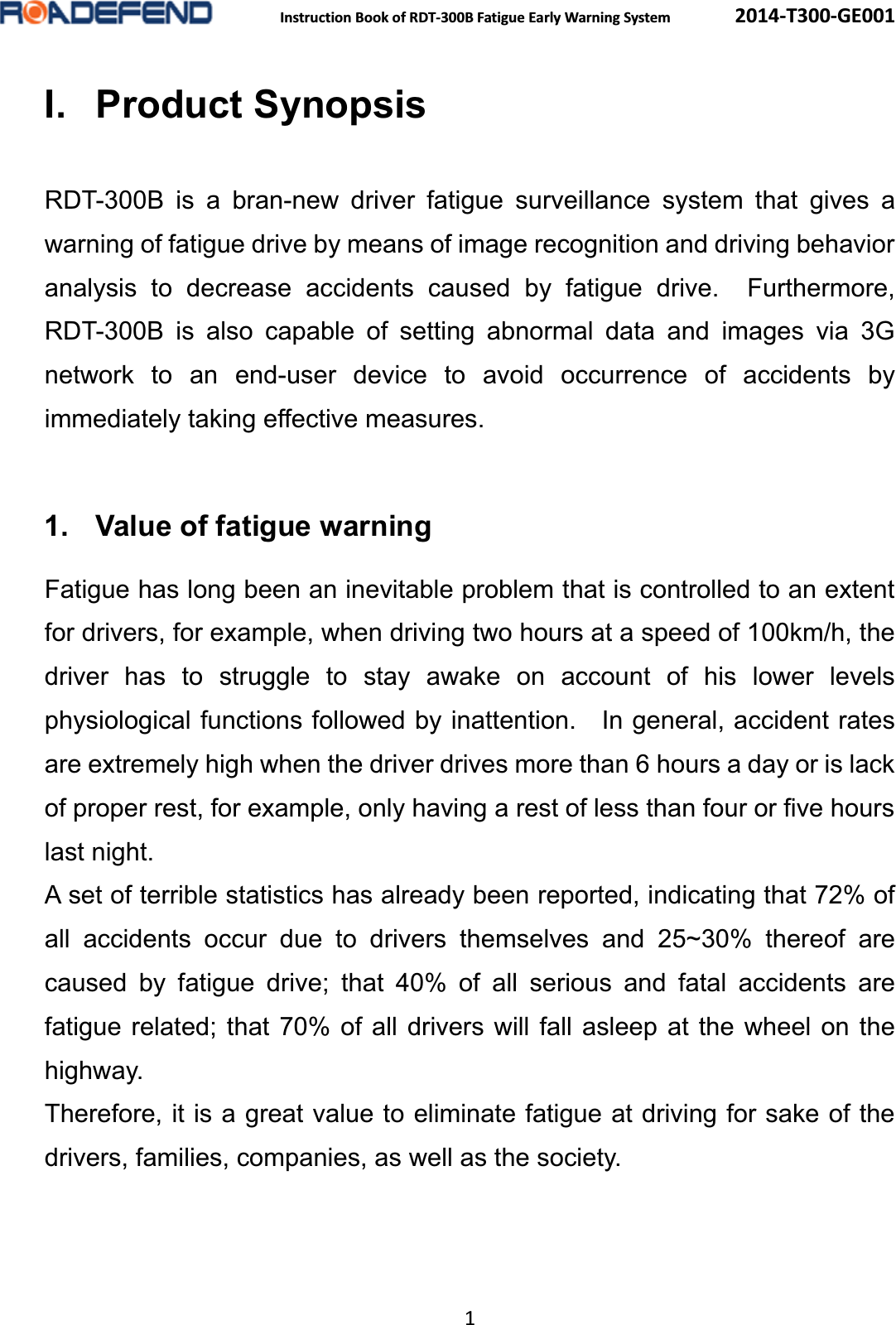  Instruction Book of RDT-300B Fatigue Early Warning System      2014-T300-GE001 1 I. Product SynopsisRDT-300B is a bran-new driver fatigue surveillance system that gives a warning of fatigue drive by means of image recognition and driving behavior analysis to decrease accidents caused by fatigue drive.  Furthermore, RDT-300B is also capable of setting abnormal data and images via 3G network to an end-user device to avoid occurrence of accidents by immediately taking effective measures.  1. Value of fatigue warning   Fatigue has long been an inevitable problem that is controlled to an extent for drivers, for example, when driving two hours at a speed of 100km/h, the driver has to struggle to stay awake on account of his lower levels physiological functions followed by inattention.    In general, accident rates are extremely high when the driver drives more than 6 hours a day or is lack of proper rest, for example, only having a rest of less than four or five hours last night. A set of terrible statistics has already been reported, indicating that 72% of all accidents occur due to drivers themselves and 25~30% thereof are caused by fatigue drive; that 40% of all serious and fatal accidents are fatigue related; that 70% of all drivers will fall asleep at the wheel on the highway. Therefore, it is a great value to eliminate fatigue at driving for sake of the drivers, families, companies, as well as the society.  