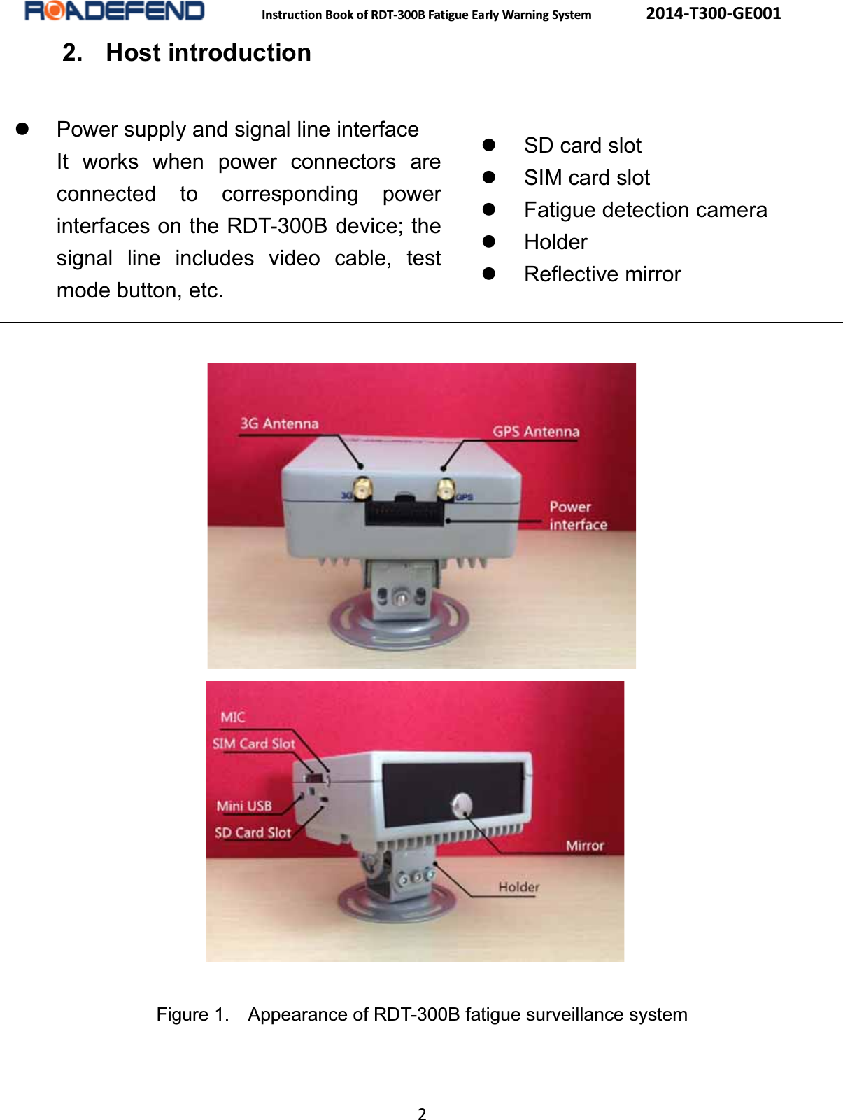  Instruction Book of RDT-300B Fatigue Early Warning System      2014-T300-GE001 2 2. Host introductionz  Power supply and signal line interface It works when power connectors are connected to corresponding power interfaces on the RDT-300B device; the signal line includes video cable, test mode button, etc. z  SD card slotz SIM card slotz  Fatigue detection cameraz Holderz Reflective mirror    Figure 1.    Appearance of RDT-300B fatigue surveillance system 