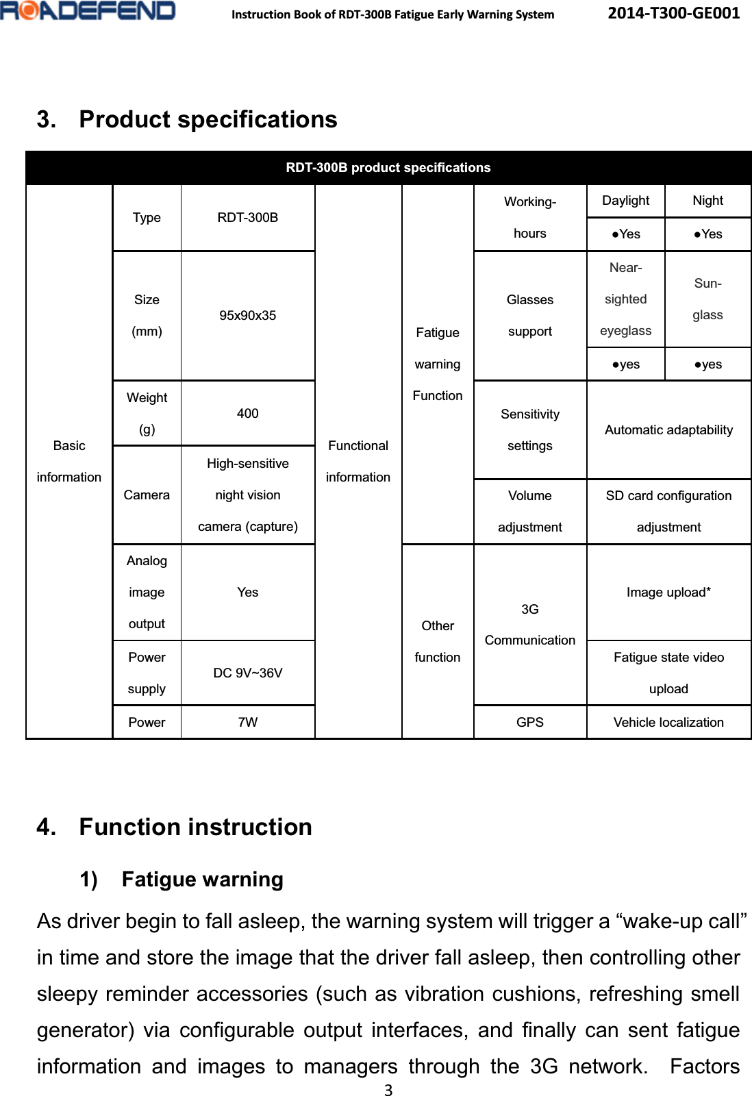  Instruction Book of RDT-300B Fatigue Early Warning System      2014-T300-GE001 3  3. Product specificationsRDT-300B product specificationsBasic information Type RDT-300B Functional information Fatigue warning Function Working- hours Daylight Night Ɣ<HV Ɣ<HV Size (mm) 95x90x35 Glasses support Near- sighted eyeglass Sun- glass Ɣ\HV Ɣ\HV Weight (g) 400  Sensitivity settings Automatic adaptability Camera High-sensitive night vision camera (capture) Volume adjustment SD card configuration adjustment Analog image output Yes Other function 3G Communication Image upload* Power supply DC 9V~36V Fatigue state video upload Power 7W  GPS Vehicle localization 4. Function instruction1) Fatigue warningAs driver begin to fall asleep, the warning system will trigger a &ldquo;wake-up call&rdquo; in time and store the image that the driver fall asleep, then controlling other sleepy reminder accessories (such as vibration cushions, refreshing smell generator) via configurable output interfaces, and finally can sent fatigue information and images to managers through the 3G network.  Factors 