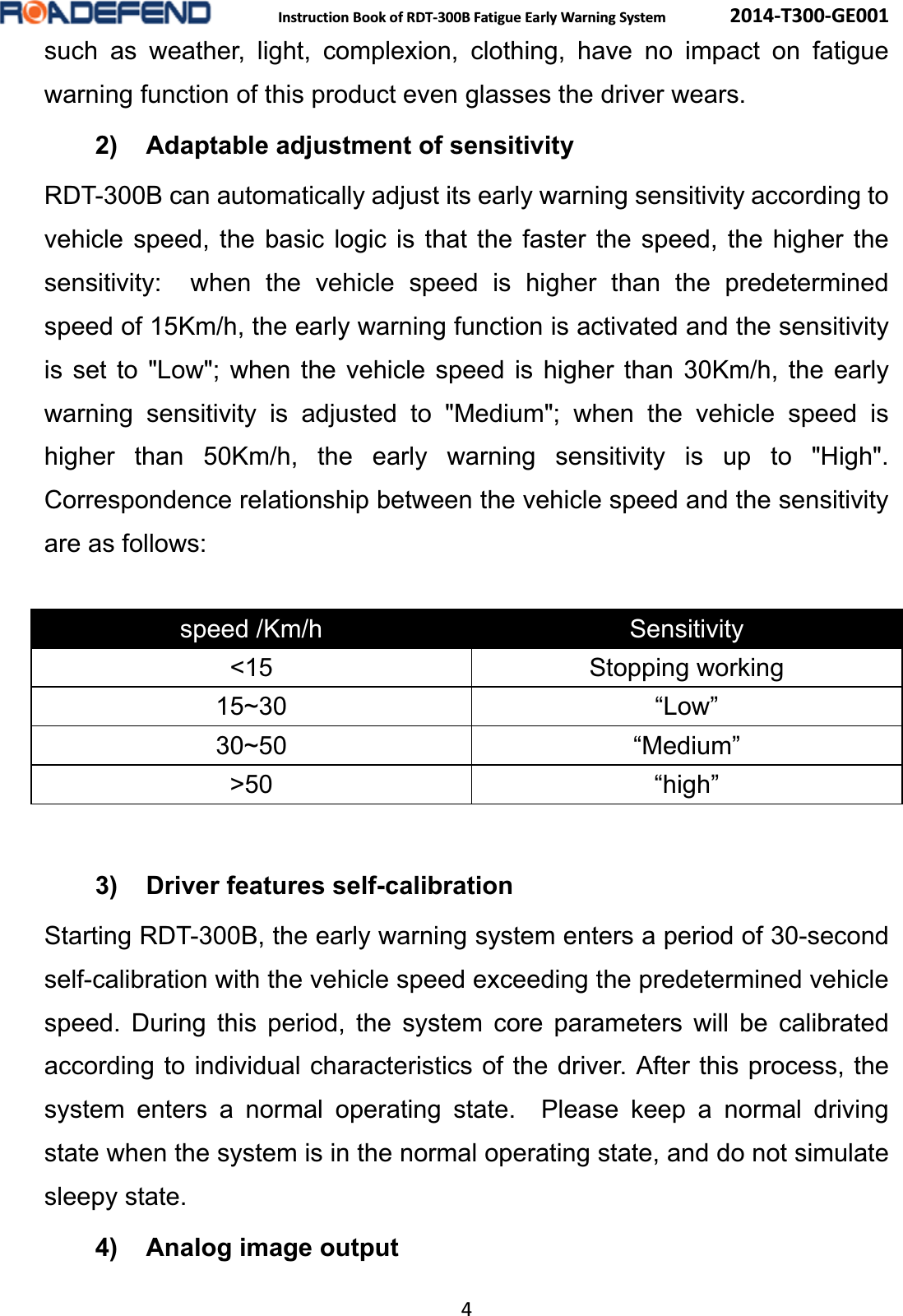  Instruction Book of RDT-300B Fatigue Early Warning System      2014-T300-GE001 4 such as weather, light, complexion, clothing, have no impact on fatigue warning function of this product even glasses the driver wears. 2) Adaptable adjustment of sensitivity RDT-300B can automatically adjust its early warning sensitivity according to vehicle speed, the basic logic is that the faster the speed, the higher the sensitivity:  when the vehicle speed is higher than the predetermined speed of 15Km/h, the early warning function is activated and the sensitivity is set to "Low"; when the vehicle speed is higher than 30Km/h, the early warning sensitivity is adjusted to "Medium"; when the vehicle speed is higher than 50Km/h, the early warning sensitivity is up to "High".  Correspondence relationship between the vehicle speed and the sensitivity are as follows:  speed /Km/h  Sensitivity <15 Stopping working 15~30 &ldquo;Low&rdquo; 30~50 &ldquo;Medium&rdquo; >50 &ldquo;high&rdquo; 3) Driver features self-calibration   Starting RDT-300B, the early warning system enters a period of 30-second self-calibration with the vehicle speed exceeding the predetermined vehicle speed. During this period, the system core parameters will be calibrated according to individual characteristics of the driver. After this process, the system enters a normal operating state.  Please keep a normal driving state when the system is in the normal operating state, and do not simulate sleepy state. 4) Analog image output