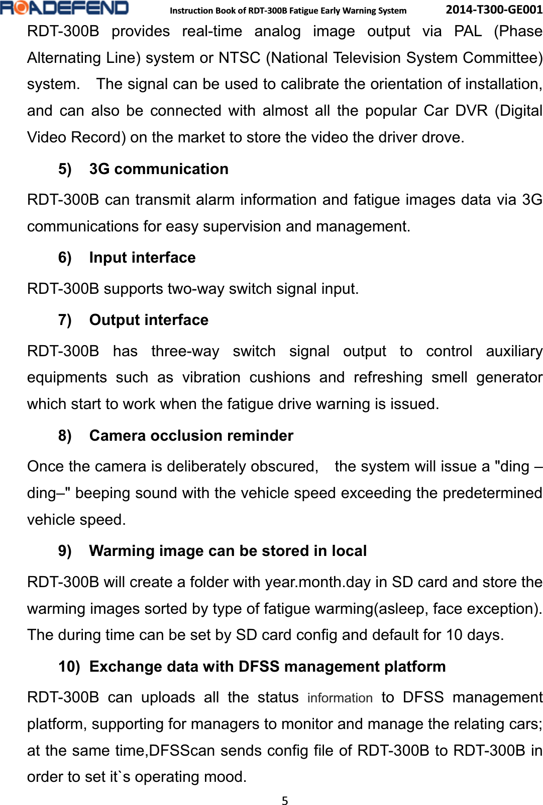  Instruction Book of RDT-300B Fatigue Early Warning System      2014-T300-GE001 5 RDT-300B provides real-time analog image output via PAL (Phase Alternating Line) system or NTSC (National Television System Committee) system.    The signal can be used to calibrate the orientation of installation, and can also be connected with almost all the popular Car DVR (Digital Video Record) on the market to store the video the driver drove. 5) 3G communication RDT-300B can transmit alarm information and fatigue images data via 3G communications for easy supervision and management. 6) Input interfaceRDT-300B supports two-way switch signal input. 7) Output interfaceRDT-300B has three-way switch signal output to control auxiliary equipments such as vibration cushions and refreshing smell generator which start to work when the fatigue drive warning is issued. 8) Camera occlusion reminderOnce the camera is deliberately obscured,    the system will issue a "ding &ndash;ding&ndash;" beeping sound with the vehicle speed exceeding the predetermined vehicle speed. 9)  Warming image can be stored in localRDT-300B will create a folder with year.month.day in SD card and store the warming images sorted by type of fatigue warming(asleep, face exception). The during time can be set by SD card config and default for 10 days. 10)  Exchange data with DFSS management platformRDT-300B can uploads all the status information to DFSS management platform, supporting for managers to monitor and manage the relating cars; at the same time,DFSScan sends config file of RDT-300B to RDT-300B in order to set it`s operating mood. 