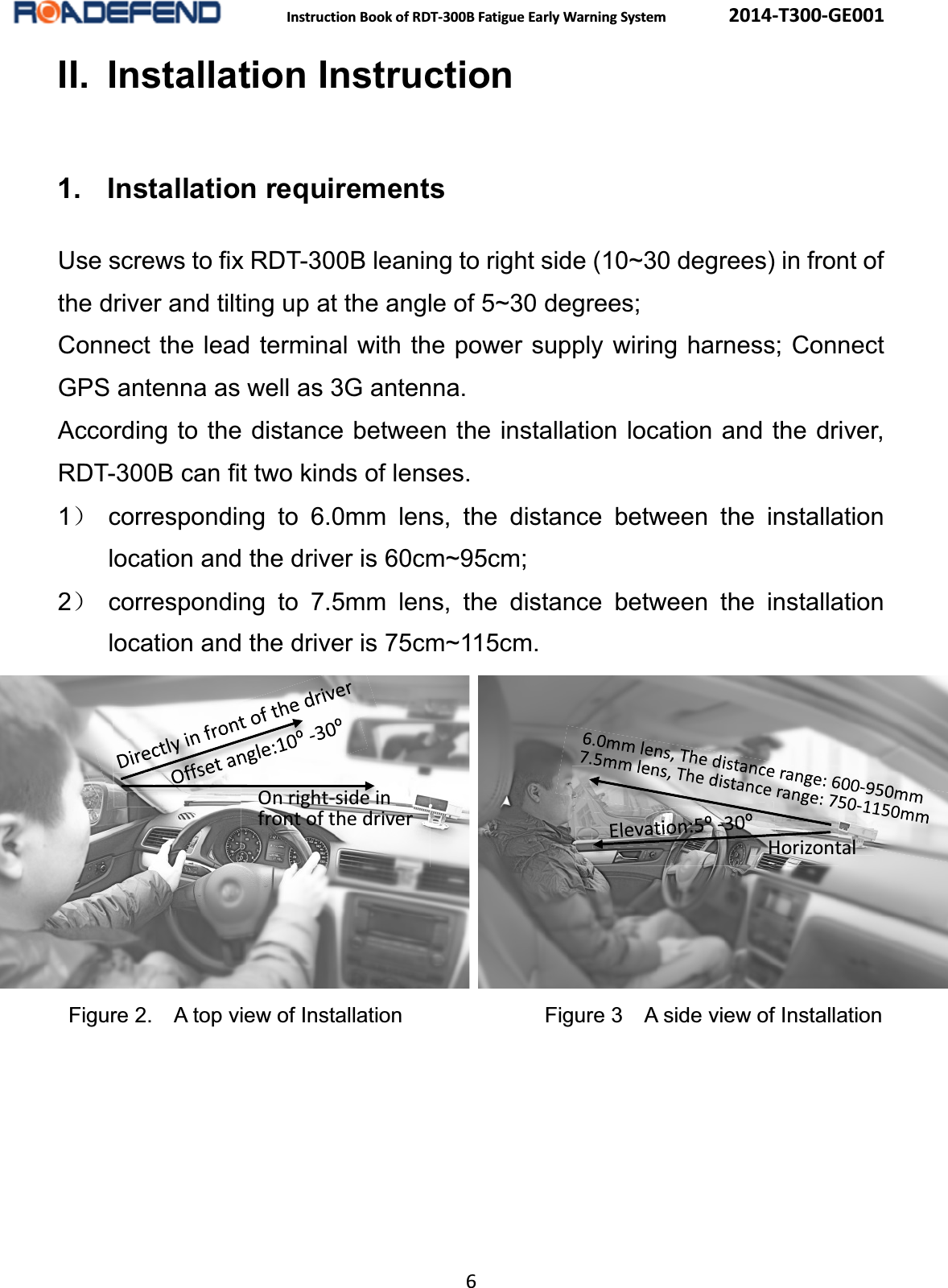  Instruction Book of RDT-300B Fatigue Early Warning System      2014-T300-GE001 6 II. Installation Instruction1. Installation requirementsUse screws to fix RDT-300B leaning to right side (10~30 degrees) in front of the driver and tilting up at the angle of 5~30 degrees; Connect the lead terminal with the power supply wiring harness; Connect GPS antenna as well as 3G antenna. According to the distance between the installation location and the driver,            RDT-300B can fit two kinds of lenses. 1˅ corresponding to 6.0mm lens, the distance between the installation location and the driver is 60cm~95cm; 2˅ corresponding to 7.5mm lens, the distance between the installation location and the driver is 75cm~115cm.         Figure 2.    A top view of Installation            Figure 3    A side view of Installation  On right-side in   front of the driver Horizontal 