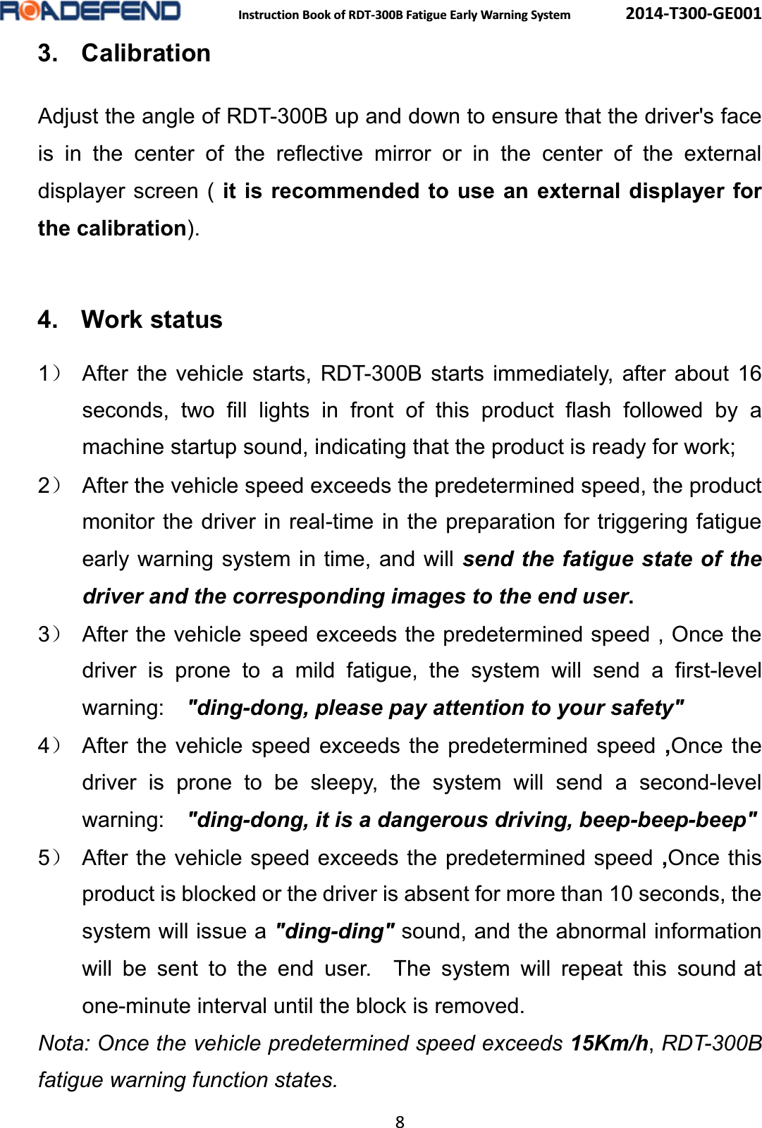  Instruction Book of RDT-300B Fatigue Early Warning System      2014-T300-GE001 8 3. CalibrationAdjust the angle of RDT-300B up and down to ensure that the driver's face is in the center of the reflective mirror or in the center of the external displayer screen ( it is recommended to use an external displayer for the calibration).  4. Work status1˅ After the vehicle starts, RDT-300B starts immediately, after about 16 seconds, two fill lights in front of this product flash followed by a machine startup sound, indicating that the product is ready for work; 2˅  After the vehicle speed exceeds the predetermined speed, the product monitor the driver in real-time in the preparation for triggering fatigue early warning system in time, and will send the fatigue state of the driver and the corresponding images to the end user. 3˅  After the vehicle speed exceeds the predetermined speed , Once the driver is prone to a mild fatigue, the system will send a first-level warning:  "ding-dong, please pay attention to your safety" 4˅ After the vehicle speed exceeds the predetermined speed ,Once the driver is prone to be sleepy, the system will send a second-level warning:  "ding-dong, it is a dangerous driving, beep-beep-beep" 5˅ After the vehicle speed exceeds the predetermined speed ,Once this product is blocked or the driver is absent for more than 10 seconds, the system will issue a "ding-ding" sound, and the abnormal information will be sent to the end user.  The system will repeat this sound at one-minute interval until the block is removed. Nota: Once the vehicle predetermined speed exceeds 15Km/h,RDT-300Bfatigue warning function states.