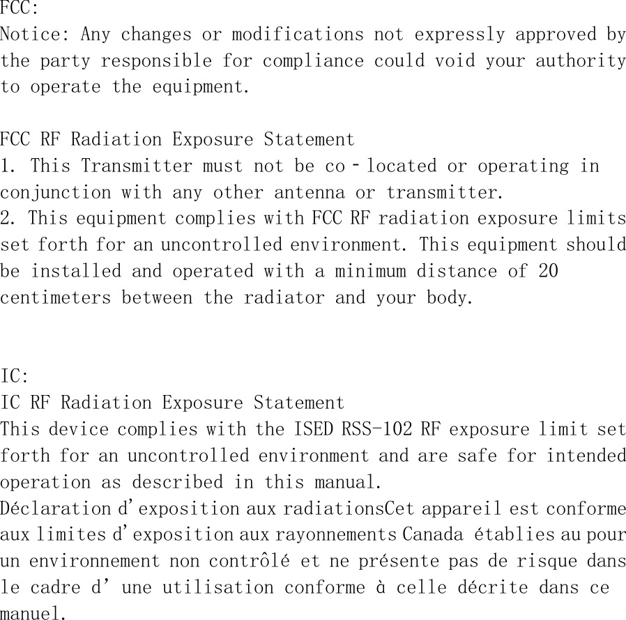 FCC:  Notice: Any changes or modifications not expressly approved by the party responsible for compliance could void your authority to operate the equipment.  FCC RF Radiation Exposure Statement 1. This Transmitter must not be co‐located or operating in conjunction with any other antenna or transmitter. 2. This equipment complies with FCC RF radiation exposure limits set forth for an uncontrolled environment. This equipment should be installed and operated with a minimum distance of 20 centimeters between the radiator and your body.   IC: IC RF Radiation Exposure Statement This device complies with the ISED RSS-102 RF exposure limit set forth for an uncontrolled environment and are safe for intended operation as described in this manual. D&eacute;claration d'exposition aux radiationsCet appareil est conforme aux limites d'exposition aux rayonnements Canada &eacute;tablies au pour un environnement non contr&ocirc;l&eacute; et ne pr&eacute;sente pas de risque dans le cadre d&rsquo;une utilisation conforme &agrave; celle d&eacute;crite dans ce manuel.  