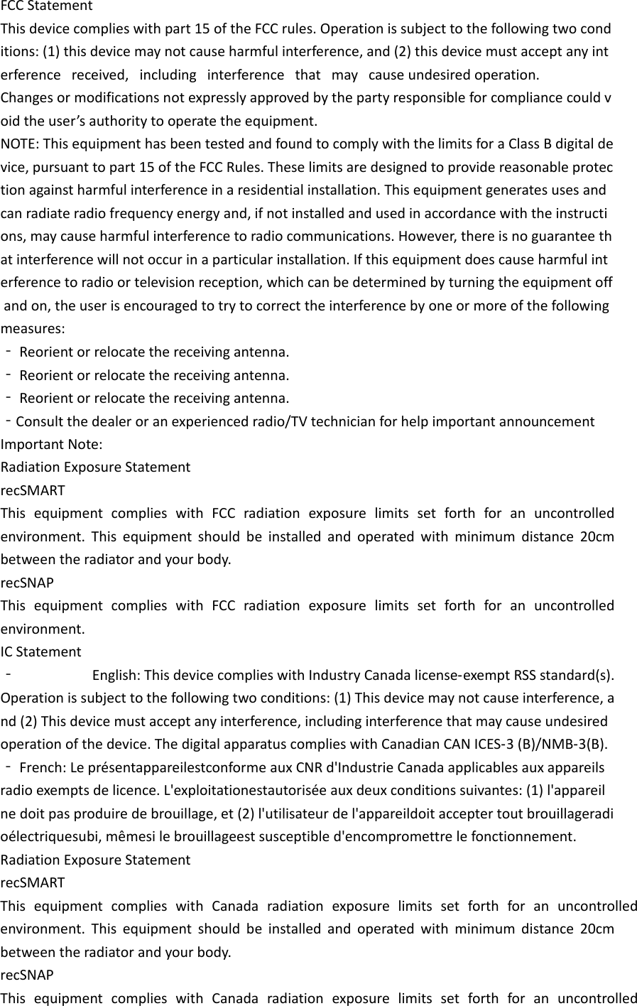 FCC Statement This device complies with part 15 of the FCC rules. Operation is subject to the following two conditions: (1) this device may not cause harmful interference, and (2) this device must accept any interference   received,   including   interference   that   may   cause undesired operation.  Changes or modifications not expressly approved by the party responsible for compliance could void the user&rsquo;s authority to operate the equipment.  NOTE: This equipment has been tested and found to comply with the limits for a Class B digital device, pursuant to part 15 of the FCC Rules. These limits are designed to provide reasonable protection against harmful interference in a residential installation. This equipment generates uses and can radiate radio frequency energy and, if not installed and used in accordance with the instructions, may cause harmful interference to radio communications. However, there is no guarantee that interference will not occur in a particular installation. If this equipment does cause harmful interference to radio or television reception, which can be determined by turning the equipment off and on, the user is encouraged to try to correct the interference by one or more of the following measures:  ‐ Reorient or relocate the receiving antenna.  ‐ Reorient or relocate the receiving antenna.  ‐ Reorient or relocate the receiving antenna.  ‐Consult the dealer or an experienced radio/TV technician for help important announcement  Important Note: Radiation Exposure Statement recSMART This equipment complies with FCC radiation exposure limits set forth for an uncontrolled environment. This equipment should be installed and operated with minimum distance 20cm between the radiator and your body.   recSNAP This equipment complies with FCC radiation exposure limits set forth for an uncontrolled environment. IC Statement ‐ English: This device complies with Industry Canada license‐exempt RSS standard(s). Operation is subject to the following two conditions: (1) This device may not cause interference, and (2) This device must accept any interference, including interference that may cause undesired operation of the device. The digital apparatus complies with Canadian CAN ICES‐3 (B)/NMB‐3(B). ‐ French: Le pr&eacute;sentappareilestconforme aux CNR d'Industrie Canada applicables aux appareils radio exempts de licence. L'exploitationestautoris&eacute;e aux deux conditions suivantes: (1) l'appareil ne doit pas produire de brouillage, et (2) l'utilisateur de l'appareildoit accepter tout brouillageradio&eacute;lectriquesubi, m&ecirc;mesi le brouillageest susceptible d'encompromettre le fonctionnement. Radiation Exposure Statement recSMART This equipment complies with Canada radiation exposure limits set forth for an uncontrolled environment. This equipment should be installed and operated with minimum distance 20cm between the radiator and your body.   recSNAP This equipment complies with Canada radiation exposure limits set forth for an uncontrolled 
