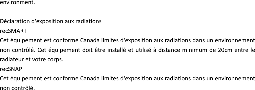 environment.  D&eacute;claration d'exposition aux radiations recSMART Cet &eacute;quipement est conforme Canada limites d'exposition aux radiations dans un environnement non contr&ocirc;l&eacute;. Cet &eacute;quipement doit &ecirc;tre install&eacute; et utilis&eacute; &agrave; distance minimum de 20cm entre le radiateur et votre corps.   recSNAP Cet &eacute;quipement est conforme Canada limites d'exposition aux radiations dans un environnement non contr&ocirc;l&eacute;. 