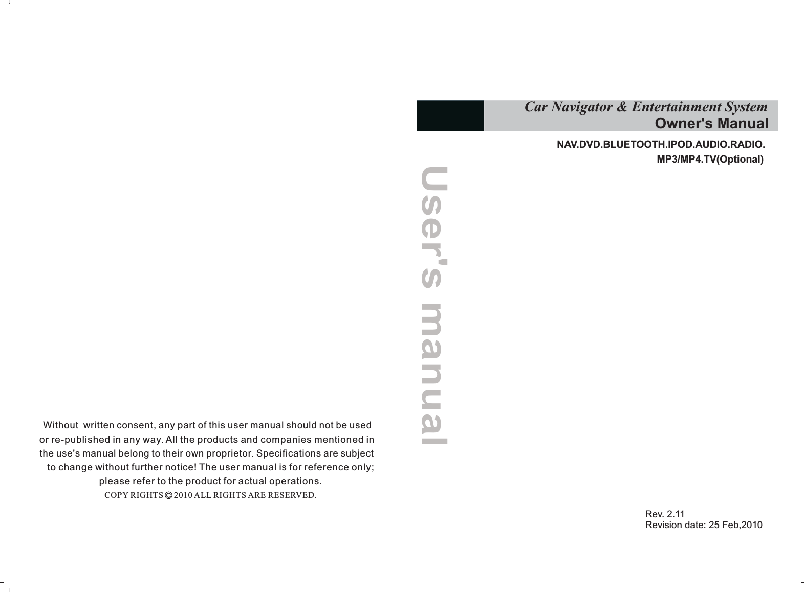 Without  written consent, any part of this user manual should not be used or re-published in any way. All the products and companies mentioned in the use&apos;s manual belong to their own proprietor. Specifications are subject to change without further notice! The user manual is for reference only; please refer to the product for actual operations.COPY RIGHTS     2010 ALL RIGHTS ARE RESERVED.NAV.DVD. RADIO.MP3/MP4.TV(Optional)BLUETOOTH.IPOD.AUDIO.Rev. 2.11Revision date: 25 Feb,2010            Car Navigator &amp; Entertainment System                                         Owner&apos;s ManualUser&apos;s manual