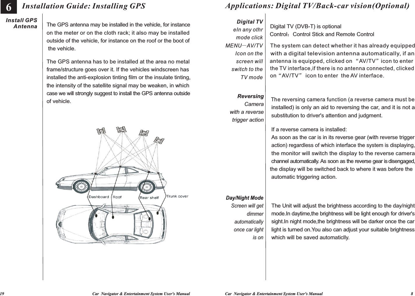   19                                                                                   Car  Navigator &amp; Entertainment System User&apos;s Manual Car  Navigator &amp; Entertainment System User&apos;s Manual                                                                                   8           The GPS antenna may be installed in the vehicle, for instance on the meter or on the cloth rack; it also may be installed outside of the vehicle, for instance on the roof or the boot ofThe GPS antenna has to be installed at the area no metal frame/structure goes over it. If the vehicles windscreen has installed the anti-explosion tinting film or the insulate tinting, the intensity of the satellite signal may be weaken, in which case we will strongly suggest to install the GPS antenna outside Installation Guide: Installing GPS the vehicle.of vehicle.Install GPSAntennaThe reversing camera function (a reverse camera must be installed) is only an aid to reversing the car, and it is not a As soon as the car is in its reverse gear (with reverse trigger action) regardless of which interface the system is displaying, the monitor will switch the display to the reverse camera channel automatically. As soon as the reverse gear is disengaged, the display will be switched back to where it was before the The Unit will adjust the brightness according to the day/night mode.In daytime,the brightness will be light enough for driver&apos;s sight.In night mode,the brightness will be darker once the car light is turned on.You also can adjust your suitable brightness The system can detect whether it has already equippedwith a digital television antenna automatically, if an antenna is equipped, clicked on “AV/TV”icon to enter the TV interface,if there is no antenna connected, clicked Applications: Digital TV/Back-car vision(Optional) on AV/TV  icon to enter  the AV interface.“”substitution to driver&apos;s attention and judgment.Control：Control Stick and Remote Controlwhich will be saved automaticlly.If a reverse camera is installed:Digital TV (DVB-T) is optionalautomatic triggering action.Digital TVer mode click MENU—AV/TVIcon on the screen will switch to the TV modeIn any othReversing Camerawith a reversetrigger actionDay/Night Mode   Screen will get dimmer automatically once car light is on6