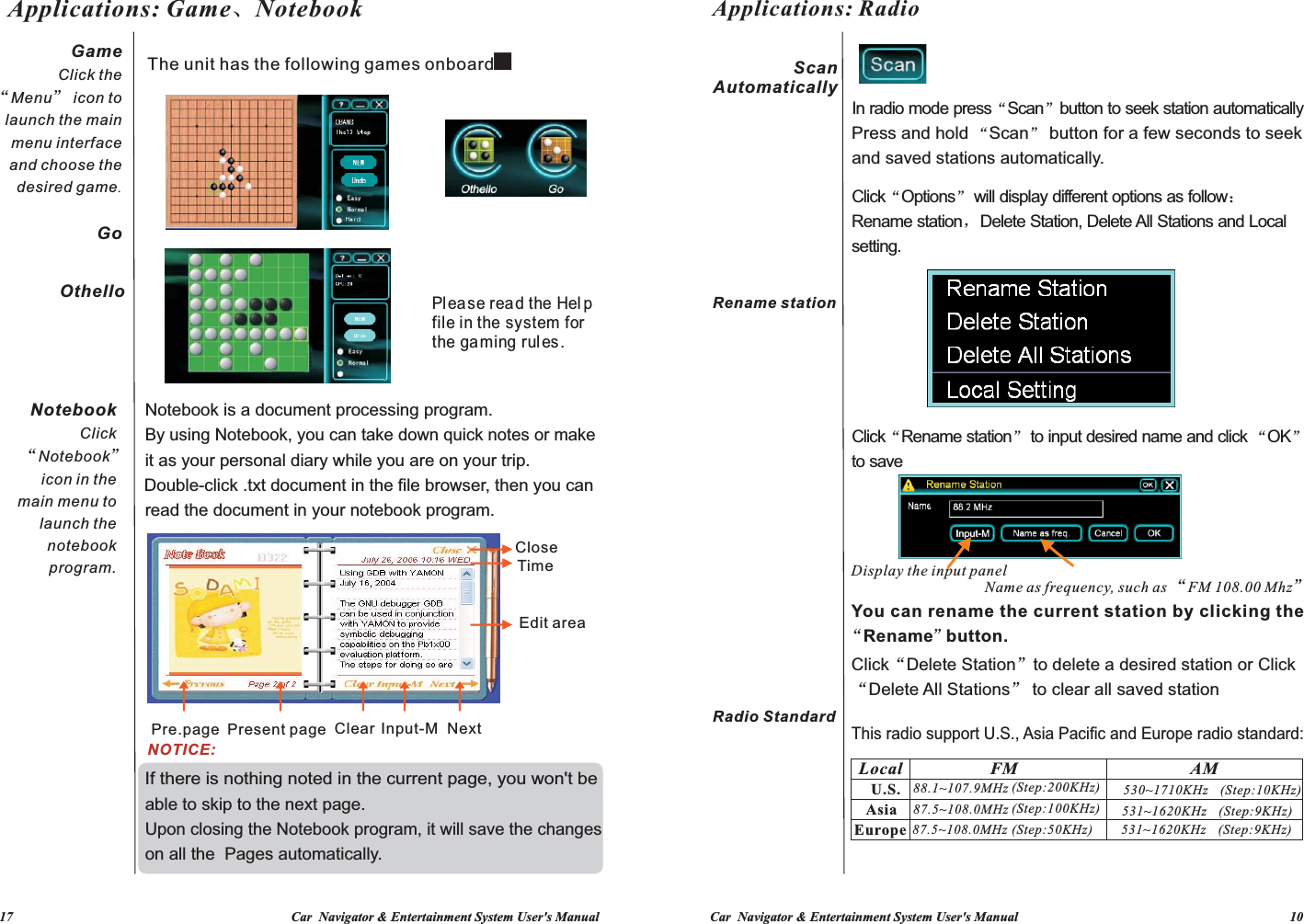 Car  Navigator &amp; Entertainment System User&apos;s Manual                                                                                 10             17                                                                                   Car  Navigator &amp; Entertainment System User&apos;s ManualGameClick the “Menu” icon to launch the main menu interface and choose the desired game.  GoApplications: Game、NotebookNotebook Click “Notebook” icon in the main menu to launch the notebook program.OthelloBy using Notebook, you can take down quick notes or make Double-click .txt document in the file browser, then you can If there is nothing noted in the current page, you won&apos;t be Upon closing the Notebook program, it will save the changes it as your personal diary while you are on your trip.The unit has the following games onboard：Notebook is a document processing program.read the document in your notebook program.on all the  Pages automatically.able to skip to the next page.NOTICE:Pre.page Present page Clear Input-MPlease read the Hel pfile in the system for the gaming rules.NextEdit areaCloseTime(Step:10KHz)Name as frequency, such as  FM 108.00 Mhz“”You can rename the current station by clicking theThis radio support U.S., Asia Pacific and Europe radio standard:In radio mode press Scan button to seek station automatically“” Press and hold  Scan  button for a few seconds to seek “”Click Rename station  to input desired name and click  OK  to save“” “”(Step:9KHz)(Step:9KHz)Click Options  will display different options as follow：Rename station，Delete Station, Delete All Stations and Local setting.  “”Click“Delete Station”to delete a desired station or Click“Delete All Stations” to clear all saved stationAM530~1710KHz 531~1620KHz 531~1620KHz (Step:100KHz)(Step:200KHz)(Step:50KHz)and saved stations automatically. FM87.5~108.0MHz 88.1~107.9MHz 87.5~108.0MHz Display the input panel    Rename but ton.“”Applications: RadioLocalU.S.AsiaEuropeScan AutomaticallyRename stationRadio Standard