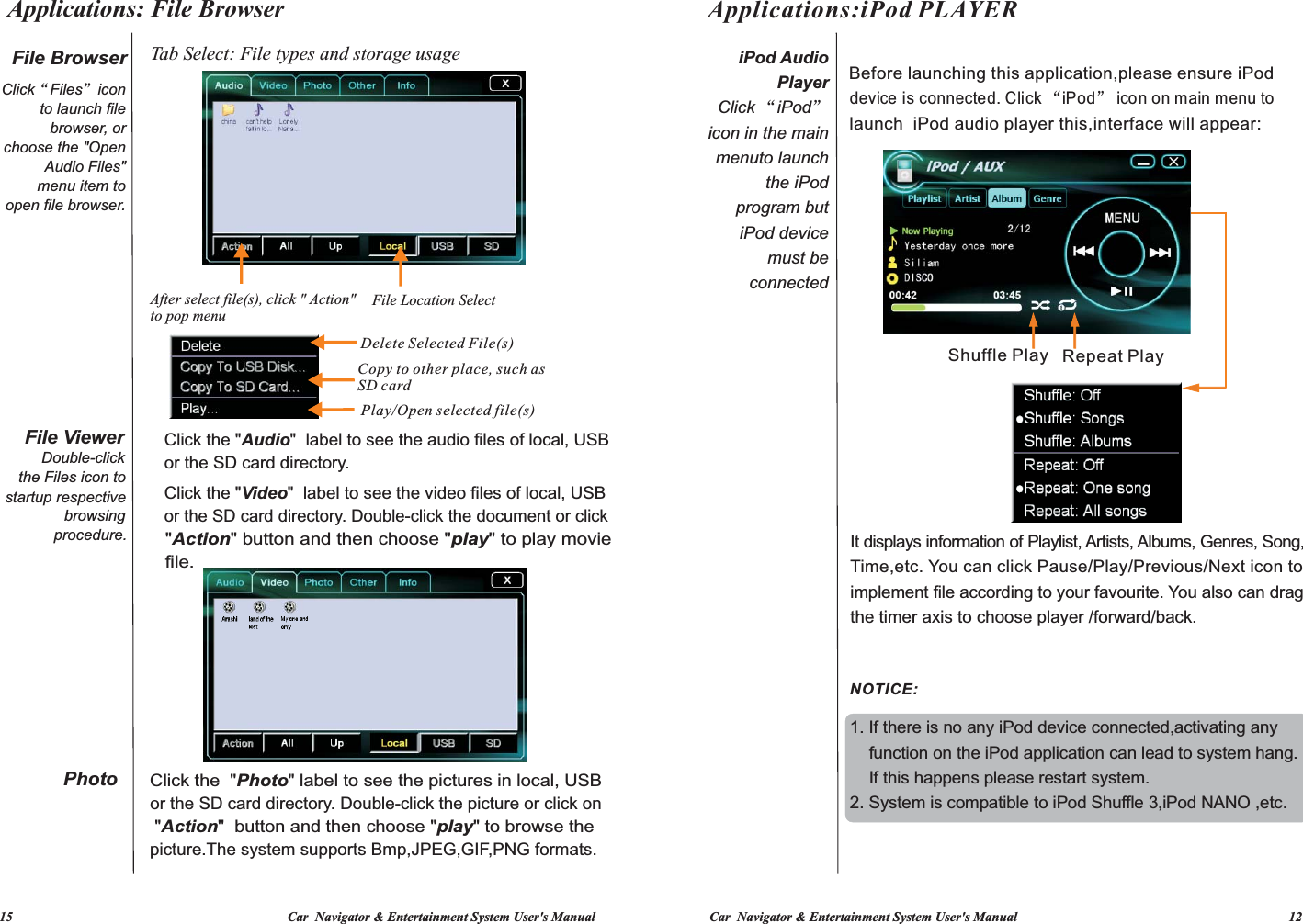 Applications: File Browser   15                                                                                  Car  Navigator &amp; Entertainment System User&apos;s Manual Car  Navigator &amp; Entertainment System User&apos;s Manual                                                                                 12           It displays information of Playlist, Artists, Albums, Genres, Song, Time,etc. You can click Pause/Play/Previous/Next icon to implement file according to your favourite. You also can drag 1. If there is no any iPod device connected,activating any     function on the iPod application can lead to system hang.    If this happens please restart system.2. System is compatible to iPod Shuffle 3,iPod NANO ,etc.Before launching this application,please ensure iPod device is  “iPod”connected. Click icon on main menu to   launch  iPod audio player this,interface will appear:the timer axis to choose player /forward/back.Repeat PlayShuffle Play Applications:iPod PLAYERNOTICE:iPod Audio PlayerClick “iPod” icon in the main menuto launch the iPod program but iPod device must be connected File Browser Click“Files”iconchoose the &quot;Open  open file browser.startup respectiveFile Viewerthe Files icon to  to launch file   menu item toDouble-clickbrowser, or Audio Files&quot;   procedure.browsing Click the &quot;Audio&quot;  label to see the audio files of lor the SD card directory. ocal, USBClick the  Video&quot;  label to see the video files of &quot; local, USBor the SD card directory. Double-click the document or click    &quot;Action&quot; button and then choose &quot;play&quot; to play movie  file. Tab Select: File types and storage usageAfter select file(s), click &quot; Action&quot; to pop menu    Delete Selected File(s)Copy to other place, such as SD cardPlay/Open selected file(s)File Location SelectPhotopicture.The system supports Bmp,JPEG,GIF,PNG formats. &quot;Action&quot;  button and then choose &quot;play&quot; to browse the or the SD card directory. Double-click the picture or click onClick the  &quot;Photo&quot; label to see the pictures in local, USB