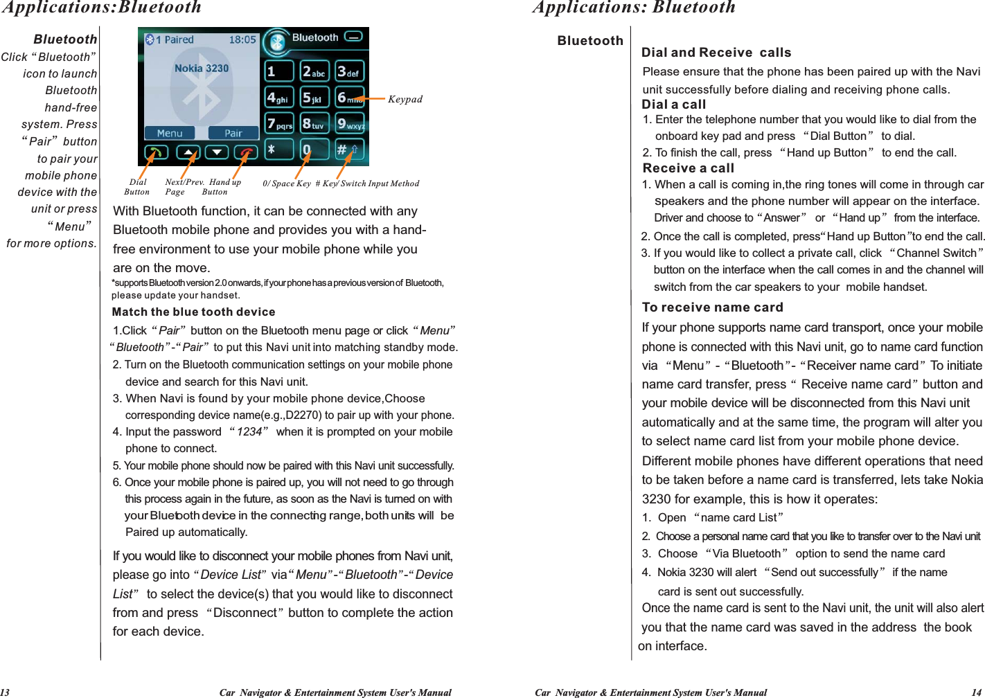  13                                                                                   Car  Navigator &amp; Entertainment System User&apos;s Manual Car  Navigator &amp; Entertainment System User&apos;s Manual                                                                                 14           BluetoothClick“Bluetooth”icon to launch Bluetooth hand-free system. Press “Pair”button to pair your mobile phone device with the unit or press“Menu” for more options.Applications:Bluetooth “Bluetooth”“-Pair”to p ut this Navi unit in to m atching st andby m ode.   With Bluetooth function, it can be connected with any Bluetooth mobile phone and provides you with a hand-free environment to use your mobile phone while you are on the move.*supports Bluetooth version 2.0 onwards, if your phone has a previous version of  Bluetooth, please update your handset.Match the blue tooth deviceIf you would like to disconnect your mobile phones from Navi unit, please go into“ Device L ist” via“Menu”-“Bluetooth”-“De vice  List  to select the device(s) that you would like to disconnect ”from and press  Disconnect button to complete the action “”for each device.1.Click“Pair”button on the Bluetooth menu page or click“Menu”2. Turn on the Bluetooth communication settings on your mobile phone 3. When Navi is found by your mobile phone device,Choose    4. Input the password “1234” when it is prompted on your mobile 5. Your mobile phone should now be paired with this Navi unit successfully.6. Once your mobile phone is paired up, you will not need to go through  DialButton    device and search for this Navi unit.     corresponding device name(e.g.,D2270) to pair up with your phone.    phone to connect.    this process again in the future, as soon as the Navi is turned on with      your Bluetooth device in the connecting range, both units will  be      Paired up automatically.    Next/Prev.  Hand upPage     Button    0/ Space Key  #  Key/ Switch Input MethodKeypad    that the name card was saved in the address on interface. you   the book Once the name card is sent to the Navi unit, the unit will also alert      card is sent out successfully.4.  Nokia 3230 will alert “Send out successfully” if the name 3.  Choose “Via Bluetooth” option to send the name card2.  Choose a personal name card that you like to transfer over to the Navi unit1.  Open “name card List”3230 for example, this is how it operates:to be taken before a name card is transferred, lets take Nokia Different mobile phones have different operations that need to select name card list from your mobile phone device.automatically and at the same time, the program will alter you your mobile device will be disconnected from this Navi unit name card transfer, press“  Receive name card”button and via “Menu”-“Bluetooth”-“Receiver n amec ard”To i nitiate  phone is connected with this Navi unit, go to name card function If your phone supports name card transport, once your mobileTo receive name card   switch from the car speakers to your  mobile handset.    button on the interface when the call comes in and the channel will 3. If you would like to collect a private call, click “Channel Switch”2. Once the call is completed, press“  Hand u p B utton”to e nd the cal l.    Driver and choose to“ Answer”or “Hand up” from the interface.     speakers and the phone number will appear on the interface.  1. When a call is coming in,the ring tones will come in through car  Receive a call1. Enter the telephone number that you would like to dial from the     onboard key pad and press “Dial Button” to dial.2. To finish the call, press “Hand up Button” to end the call.Dial a callunit successfully before dialing and receiving phone calls.Please ensure that the phone has been paired up with the Navi  Dial and Receive  callsBluetoothApplications: Bluetooth