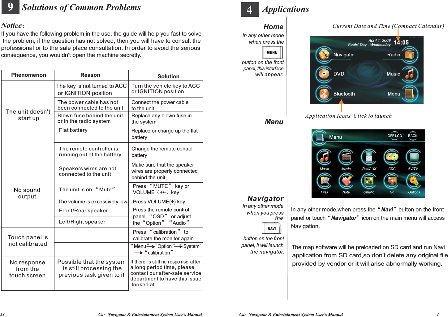   23                                                                                   Car  Navigator &amp; Entertainment System User&apos;s Manual Car  Navigator &amp; Entertainment System User&apos;s Manual                                                                                   4           Interfaces 9 Solutions of Common ProblemsNotice：If you have the following problem in the use, the guide will help you fast to solve the problem, if the question has not solved, then you will have to consult the professional or to the sale place consultation. In order to avoid the serious consequence, you wouldn&apos;t open the machine secretly.Phenomenon Reason SolutionThe unit doesn&apos;t start upThe key is not turned to ACC or IGNITION positionThe power cable has not been connected to the unitBlown fuse behind the unit or in the radio systemFlat batteryThe remote controller is running out of the batterySpeakers wires are not connected to the unitThe unit is on  Mute“”The volume is excessively lowFront/Rear speakerLeft/Right speakerNo sound outputTouch panel is not calibratedNo response from the touch screenPossible that the system is still processing the previous task given to itTurn the vehicle key to ACC or IGNITION positionConnect the power cable to the unitReplace any blown fuse inthe systemReplace or charge up the flat  batteryChange the remote control batteryMake sure that the speaker wires are properly connected behind the unitPress  MUTE  key or VOLUME（+/-）key“”Press VOLUME(+) key Press the remote control panel  OSD  or adjust the Option Audio“”“”“”Press  calibration  to calibrate the monitor again“”“”“ ”“ ”“”Menu     Option     System                   calibrationIf there  is still no respo nse after a long period time, please contact our after-sale service department to have this issue looked at    Current Date and Time (Compact Calendar) In any other mode,when press the“Navi”button on the front panel or touch“Navigator”icon on the main menu will access The map software will be preloaded on SD card and run Navi application from SD card,so don&apos;t delete any original file provided by vendor or it will arise abnormally working.Application Icons  Click to launch Navigation.ApplicationsNavigatorIn any other mode when press the button on the frontpanel, this interface when you pressbutton on the front the navigator.HomeMenuwill appear.In any other modethe panel, it will launch 4