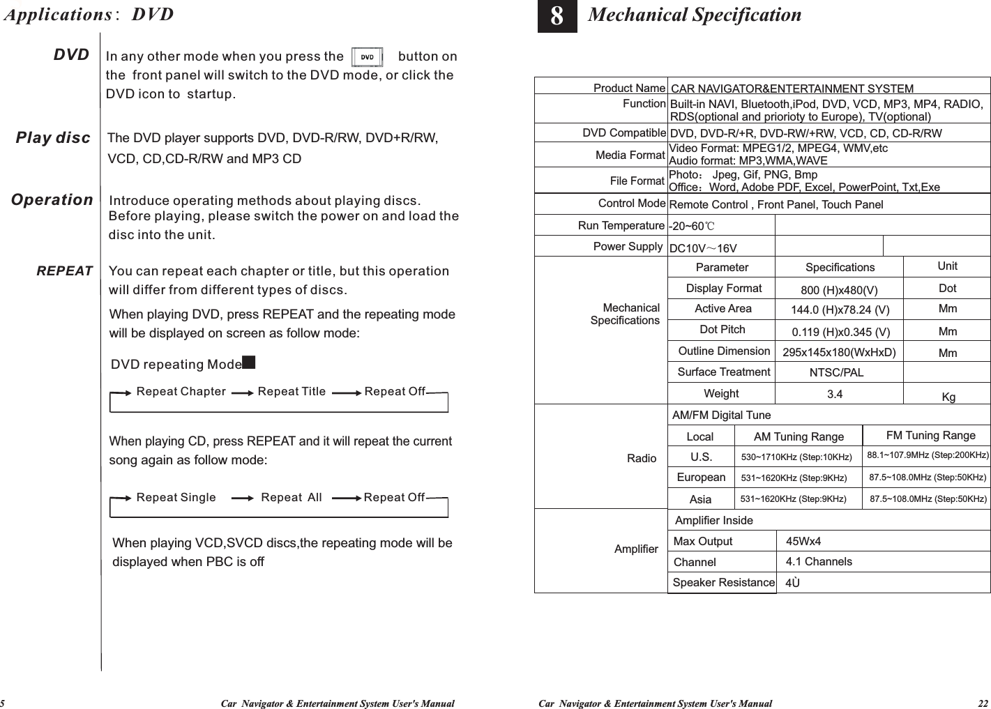 Car  Navigator &amp; Entertainment System User&apos;s Manual                                                                                 22             5                                                                                     Car  Navigator &amp; Entertainment System User&apos;s Manual87.5~108.0MHz (Step:50KHz)88.1~107.9MHz (Step:200KHz)87.5~108.0MHz (Step:50KHz)Built-in NAVI, Bluetooth,iPod, DVD, VCD, MP3, MP4, RADIO, RDS(optional and priorioty to Europe), TV(optional)FM Tuning RangeUnitDotMmMmMmKgDVD, DVD-R/+R, DVD-RW/+RW, VCD, CD, CD-R/RWPhoto： Jpeg, Gif, PNG, BmpOffice：Word, Adobe PDF, Excel, PowerPoint, Txt,ExeCAR NAVIGATOR&amp;ENTERTAINMENT SYSTEM144.0 (H)x78.24 (V)0.119 (H)x0.345 (V)295x145x180(WxHxD)Remote Control , Front Panel, Touch Panel800 (H)x480(V)Video Format: MPEG1/2, MPEG4, WMV,etcAudio format: MP3,WMA,WAVESpecificationsNTSC/PAL530~1710KHz (Step:10KHz)4.1 Channels531~1620KHz (Step:9KHz)531~1620KHz (Step:9KHz)AM Tuning Range3.445Wx4Mechanical Specification4ÙSpeaker ResistanceAM/FM Digital TuneOutline DimensionSurface TreatmentDisplay FormatAmplifier InsideParameterActive AreaDot PitchDC10V～16VMax OutputWeightEuropean-20~60℃ChannelLocalU.S.AsiaRun TemperatureDVD CompatibleMechanical SpecificationsPower SupplyControl ModeMedia FormatProduct NameFile FormatFunctionAmplifierRadio8Applications: DVD 5Play discOperationREPEATDVD    In any other mode when you press the               button onthe  front panel will switch to the DVD mode, or click the DVD icon to  startup.Introduce operating methods about playing discs.Before playing, please switch the power on and load the disc into the unit. DVD repeating Mode：When playing CD, press REPEAT and it will repeat the current song again as follow mode:When playing DVD, press REPEAT and the repeating mode will be displayed on screen as follow mode:You can repeat each chapter or title, but this operation will differ from different types of discs. The DVD player supports DVD, DVD-R/RW, DVD+R/RW, VCD, CD,CD-R/RW and MP3 CDWhen playing VCD,SVCD discs,the repeating mode will be displayed when PBC is off Repeat Single              Repeat  All             Repeat Off Repeat Chapter          Repeat Title            Repeat Off