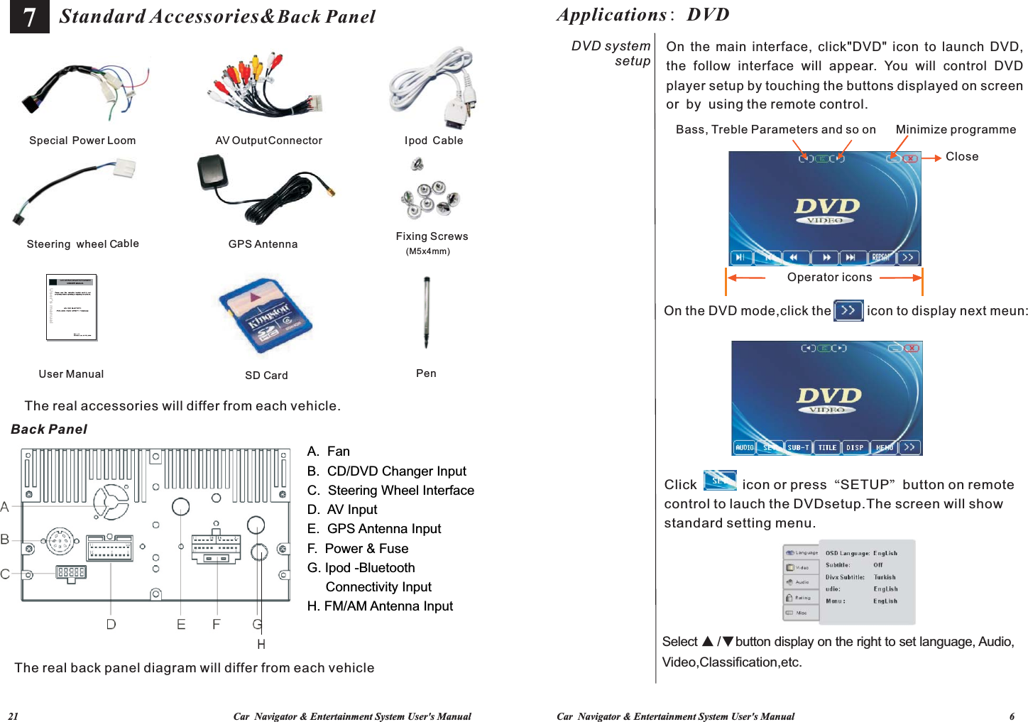 Car  Navigator &amp; Entertainment System User&apos;s Manual                                                                                   6             21                                                                                   Car  Navigator &amp; Entertainment System User&apos;s ManualUser Manual            Pen                        SD Card                     Fixing Screws (M5x4mm)                         Steer  wheel Cing  able                      GPS Antenna                    Special  Output pPower Loom                    AV   Connector                   I od  Cable                7Standard Accessories&amp;Back PanelBack PanelA.  FanB.  CD/DVD Changer InputC.  Steering Wheel InterfaceD.  AV InputE.  GPS Antenna Input F.  Power &amp; Fuse G. Ipod -Bluetooth      Connectivity InputH. FM/AM Antenna InputThe real accessories will differ from each vehicle.The real back panel diagram will differ from each vehicle On the DVD mode,click the          icon to display next meun:Minimize programme Select ▲ /    button display on the right to set language, Audio,Click            icon or press“SETUP”button on remote control to lauch the DVDsetup.The screen will show standard setting menu.Close Bass, Treble Parameters and so onOperator iconsVideo,Classification,etc.Applications: DVD or  by  using the remote control.On the main  interface, click&quot;DVD&quot; icon  to launch DVD, the  follow  interface  will  appear.  You  will  control  DVD player setup by touching the buttons displayed on screen DVD system setup