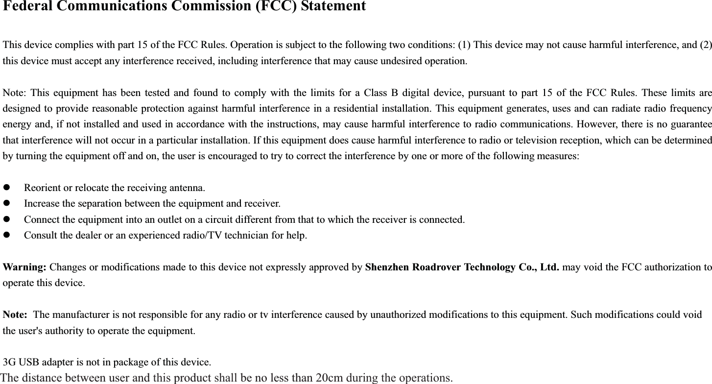 Federal Communications Commission (FCC) Statement This device complies with part 15 of the FCC Rules. Operation is subject to the following two conditions: (1) This device may not cause harmful interference, and (2) this device must accept any interference received, including interference that may cause undesired operation.       Note: This equipment has been tested and found to comply with the limits for a Class B digital device, pursuant to part 15 of the FCC Rules. These limits are designed to provide reasonable protection against harmful interference in a residential installation. This equipment generates, uses and can radiate radio frequency energy and, if not installed and used in accordance with the instructions, may cause harmful interference to radio communications. However, there is no guarantee that interference will not occur in a particular installation. If this equipment does cause harmful interference to radio or television reception, which can be determined by turning the equipment off and on, the user is encouraged to try to correct the interference by one or more of the following measures:   zReorient or relocate the receiving antenna.       zIncrease the separation between the equipment and receiver.       zConnect the equipment into an outlet on a circuit different from that to which the receiver is connected. zConsult the dealer or an experienced radio/TV technician for help.       Warning: Changes or modifications made to this device not expressly approved by Shenzhen Roadrover Technology Co., Ltd. may void the FCC authorization to operate this device.     Note:  The manufacturer is not responsible for any radio or tv interference caused by unauthorized modifications to this equipment. Such modifications could void the user&apos;s authority to operate the equipment. 3G USB adapter is not in package of this device.The distance between user and this product shall be no less than 20cm during the operations.