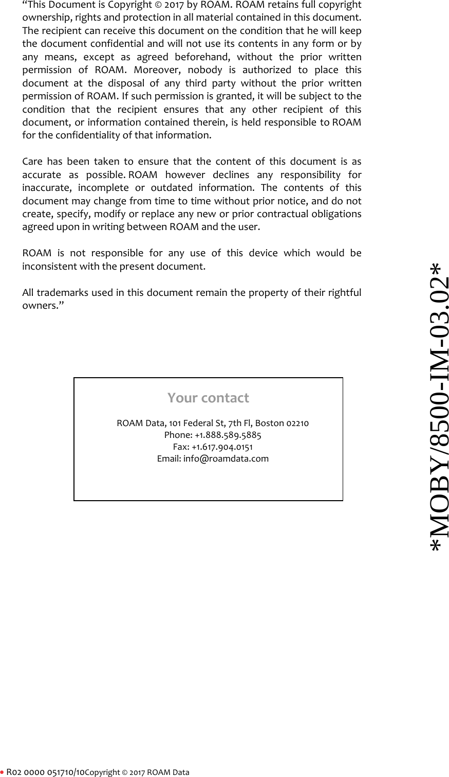 R020000051710/10Copyright&copy;2017ROAMData &ldquo;ThisDocumentisCopyright&copy;2017byROAM.ROAMretainsfullcopyrightownership,rightsandprotectioninallmaterialcontainedinthisdocument.Therecipientcanreceivethisdocumentontheconditionthathewillkeepthedocumentconfidentialandwillnotuseitscontentsinanyformorbyanymeans,exceptasagreedbeforehand,withoutthepriorwrittenpermissionofROAM.Moreover,nobodyisauthorizedtoplacethisdocumentatthedisposalofanythirdpartywithoutthepriorwrittenpermissionofROAM.Ifsuchpermissionisgranted,itwillbesubjecttotheconditionthattherecipientensuresthatanyotherrecipientofthisdocument,orinformationcontainedtherein,isheldresponsibletoROAMfortheconfidentialityofthatinformation.Carehasbeentakentoensurethatthecontentofthisdocumentisasaccurateaspossible.ROAMhoweverdeclinesanyresponsibilityforinaccurate,incompleteoroutdatedinformation.Thecontentsofthisdocumentmaychangefromtimetotimewithoutpriornotice,anddonotcreate,specify,modifyorreplaceanyneworpriorcontractualobligationsagreeduponinwritingbetweenROAMandtheuser.ROAMisnotresponsibleforanyuseofthisdevicewhichwouldbeinconsistentwiththepresentdocument.Alltrademarksusedinthisdocumentremainthepropertyoftheirrightfulowners.&rdquo;YourcontactROAMData,101FederalSt,7thFl,Boston02210Phone:+1.888.589.5885Fax:+1.617.904.0151Email:info@roamdata.com*MOBY/8500-IM-03.02* 