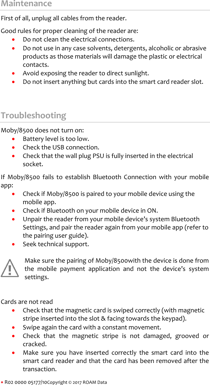 R02000005177/10Copyright&copy;2017ROAMDataMaintenanceFirstofall,unplugallcablesfromthereader.Goodrulesforpropercleaningofthereaderare: Donotcleantheelectricalconnections. Donotuseinanycasesolvents,detergents,alcoholicorabrasiveproductsasthosematerialswilldamagetheplasticorelectricalcontacts. Avoidexposingthereadertodirectsunlight. Donotinsertanythingbutcardsintothesmartcardreaderslot.TroubleshootingMoby/8500doesnotturnon: Batterylevelistoolow. ChecktheUSBconnection. CheckthatthewallplugPSUisfullyinsertedintheelectricalsocket.IfMoby/8500failstoestablishBluetoothConnectionwithyourmobileapp: CheckifMoby/8500ispairedtoyourmobiledeviceusingthemobileapp. CheckifBluetoothonyourmobiledeviceinON. Unpairthereaderfromyourmobiledevice&rsquo;ssystemBluetoothSettings,andpairthereaderagainfromyourmobileapp(refertothepairinguserguide). Seektechnicalsupport.MakesurethepairingofMoby/8500withthedeviceisdonefromthemobilepaymentapplicationandnotthedevice&rsquo;ssystemsettings.Cardsarenotread Checkthatthemagneticcardisswipedcorrectly(withmagneticstripeinsertedintotheslot&amp;facingtowardsthekeypad). Swipeagainthecardwithaconstantmovement. Checkthatthemagneticstripeisnotdamaged,groovedorcracked. Makesureyouhaveinsertedcorrectlythesmartcardintothesmartcardreaderandthatthecardhasbeenremovedafterthetransaction.