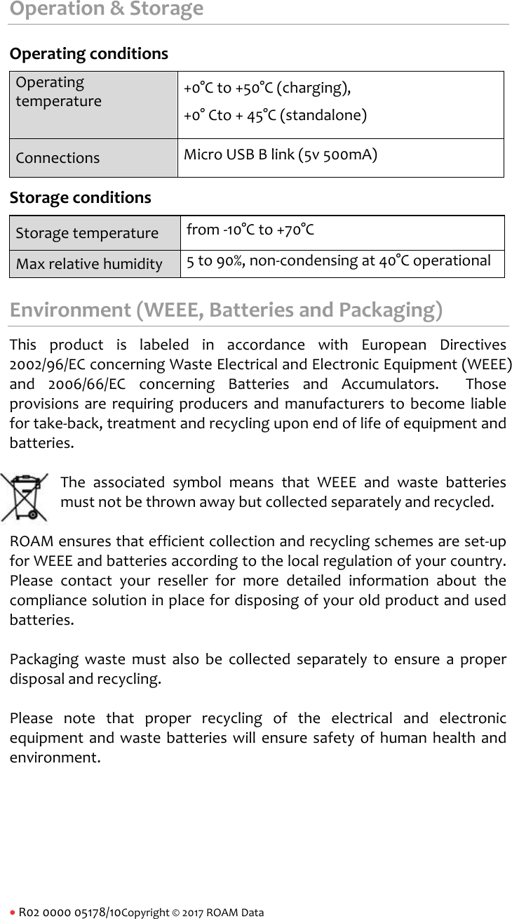 R02000005178/10Copyright&copy;2017ROAMDataOperation&amp;StorageOperatingconditionsOperatingtemperature+0&deg;Cto+50&deg;C(charging),+0&deg;Cto+45&deg;C(standalone)Connections MicroUSBBlink(5v500mA)StorageconditionsStoragetemperaturefrom‐10&deg;Cto+70&deg;CMaxrelativehumidity5to90%,non‐condensingat40&deg;CoperationalEnvironment(WEEE,BatteriesandPackaging)ThisproductislabeledinaccordancewithEuropeanDirectives2002/96/ECconcerningWasteElectricalandElectronicEquipment(WEEE)and2006/66/ECconcerningBatteriesandAccumulators.Thoseprovisionsarerequiringproducersandmanufacturerstobecomeliablefortake‐back,treatmentandrecyclinguponendoflifeofequipmentandbatteries.TheassociatedsymbolmeansthatWEEEandwastebatteriesmustnotbethrownawaybutcollectedseparatelyandrecycled.ROAMensuresthatefficientcollectionandrecyclingschemesareset‐upforWEEEandbatteriesaccordingtothelocalregulationofyourcountry.Pleasecontactyourresellerformoredetailedinformationaboutthecompliancesolutioninplacefordisposingofyouroldproductandusedbatteries.Packagingwastemustalsobecollectedseparatelytoensureaproperdisposalandrecycling.Pleasenotethatproperrecyclingoftheelectricalandelectronicequipmentandwastebatterieswillensuresafetyofhumanhealthandenvironment.