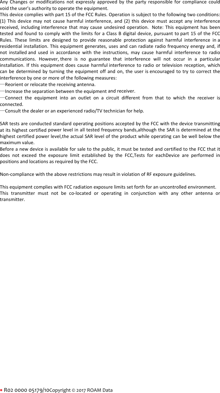 R02000005179/10Copyright&copy;2017ROAMDataAnyChangesormodificationsnotexpresslyapprovedbythepartyresponsibleforcompliancecouldvoidtheuser'sauthoritytooperatetheequipment.Thisdevicecomplieswithpart15oftheFCCRules.Operationissubjecttothefollowingtwoconditions:(1)Thisdevicemaynotcauseharmfulinterference,and(2)thisdevicemustacceptanyinterferencereceived,includinginterferencethatmaycauseundesiredoperation. Note:ThisequipmenthasbeentestedandfoundtocomplywiththelimitsforaClassBdigitaldevice,pursuanttopart15oftheFCCRules.Theselimitsaredesignedtoprovidereasonableprotectionagainstharmfulinterferenceinaresidentialinstallation.Thisequipmentgenerates,usesandcanradiateradiofrequencyenergyand,ifnotinstalledandusedinaccordancewiththeinstructions,maycauseharmfulinterferencetoradiocommunications.However,thereisnoguaranteethatinterferencewillnotoccurinaparticularinstallation.Ifthisequipmentdoescauseharmfulinterferencetoradioortelevisionreception,whichcanbedeterminedbyturningtheequipmentoffandon,theuserisencouragedtotrytocorrecttheinterferencebyoneormoreofthefollowingmeasures:&mdash;Reorientorrelocatethereceivingantenna.&mdash;Increasetheseparationbetweentheequipmentandreceiver.&mdash;Connecttheequipmentintoanoutletonacircuitdifferentfromthattowhichthereceiverisconnected.&mdash;Consultthedealeroranexperiencedradio/TVtechnicianforhelp.SARtestsareconductedstandardoperatingpositionsacceptedbytheFCCwiththedevicetransmittingatitshighestcertifiedpowerlevelinalltestedfrequencybands,althoughtheSARisdeterminedatthehighestcertifiedpowerlevel,theactualSARleveloftheproductwhileoperatingcanbewellbelowthemaximumvalue.Beforeanewdeviceisavailableforsaletothepublic,itmustbetestedandcertifiedtotheFCCthatitdoesnotexceedtheexposurelimitestablishedbytheFCC,TestsforeachDeviceareperformedinpositionsandlocationsasrequiredbytheFCC.Non‐compliancewiththeaboverestrictionsmayresultinviolationofRFexposureguidelines.ThisequipmentcomplieswithFCCradiationexposurelimitssetforthforanuncontrolledenvironment.Thistransmittermustnotbeco‐locatedoroperatinginconjunctionwithanyotherantennaortransmitter.