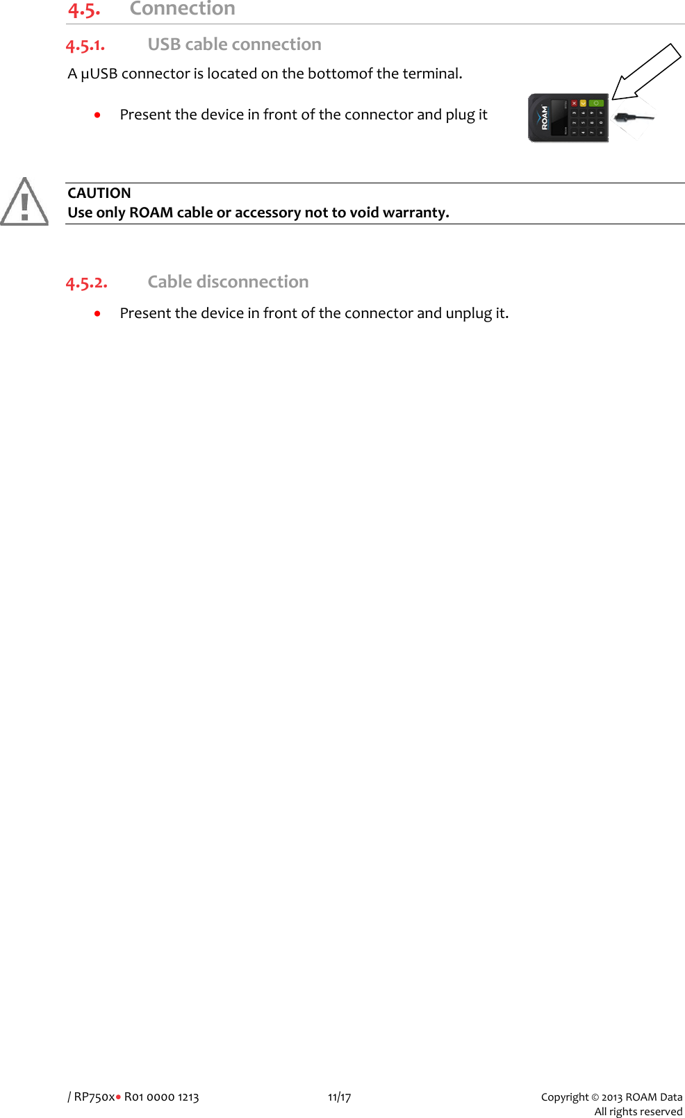 /RP750x&bull;R010000121311/17Copyright&copy;2013ROAMData Allrightsreserved4.5. Connection4.5.1. USBcableconnectionA&micro;USBconnectorislocatedonthebottomoftheterminal.&bull; PresentthedeviceinfrontoftheconnectorandplugitCAUTIONUseonlyROAMcableoraccessorynottovoidwarranty. 4.5.2. Cabledisconnection&bull; Presentthedeviceinfrontoftheconnectorandunplugit.