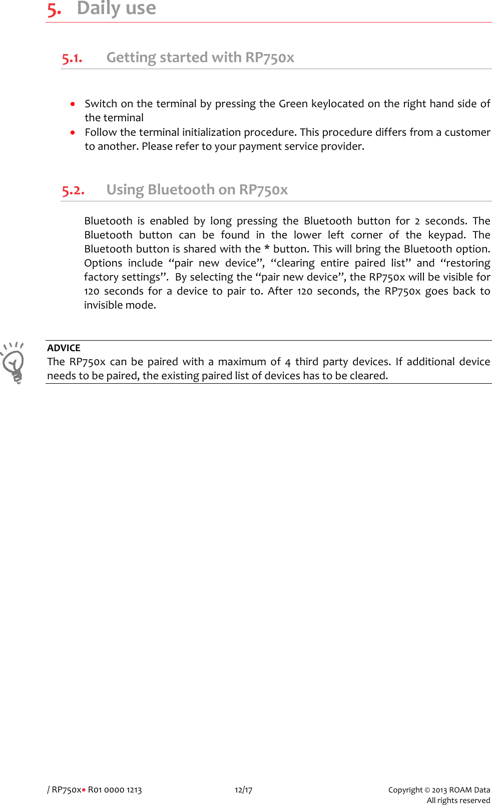/RP750x&bull;R010000121312/17Copyright&copy;2013ROAMData Allrightsreserved5. Dailyuse5.1. GettingstartedwithRP750x&bull; SwitchontheterminalbypressingtheGreenkeylocatedontherighthandsideoftheterminal&bull; Followtheterminalinitializationprocedure.Thisprocedurediffersfromacustomertoanother.Pleaserefertoyourpaymentserviceprovider.5.2. UsingBluetoothonRP750xBluetoothisenabledbylongpressingtheBluetoothbuttonfor2seconds.TheBluetoothbuttoncanbefoundinthelowerleftcornerofthekeypad.TheBluetoothbuttonissharedwiththe*button.ThiswillbringtheBluetoothoption.Optionsinclude&ldquo;pairnewdevice&rdquo;,&ldquo;clearingentirepairedlist&rdquo;and&ldquo;restoringfactorysettings&rdquo;.Byselectingthe&ldquo;pairnewdevice&rdquo;,theRP750xwillbevisiblefor120secondsforadevicetopairto.After120seconds,theRP750xgoesbacktoinvisiblemode.ADVICETheRP750xcanbepairedwithamaximumof4thirdpartydevices.Ifadditionaldeviceneedstobepaired,theexistingpairedlistofdeviceshastobecleared.