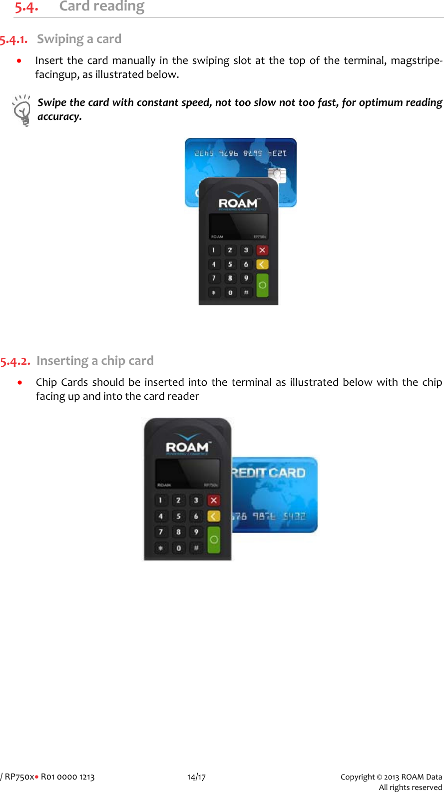 /RP750x&bull;R010000121314/17Copyright&copy;2013ROAMData Allrightsreserved5.4. Cardreading5.4.1. Swipingacard&bull; Insertthecardmanuallyintheswipingslotatthetopoftheterminal,magstripe‐facingup,asillustratedbelow.Swipethecardwithconstantspeed,nottooslownottoofast,foroptimumreadingaccuracy.5.4.2. Insertingachipcard&bull; ChipCardsshouldbeinsertedintotheterminalasillustratedbelowwiththechipfacingupandintothecardreader