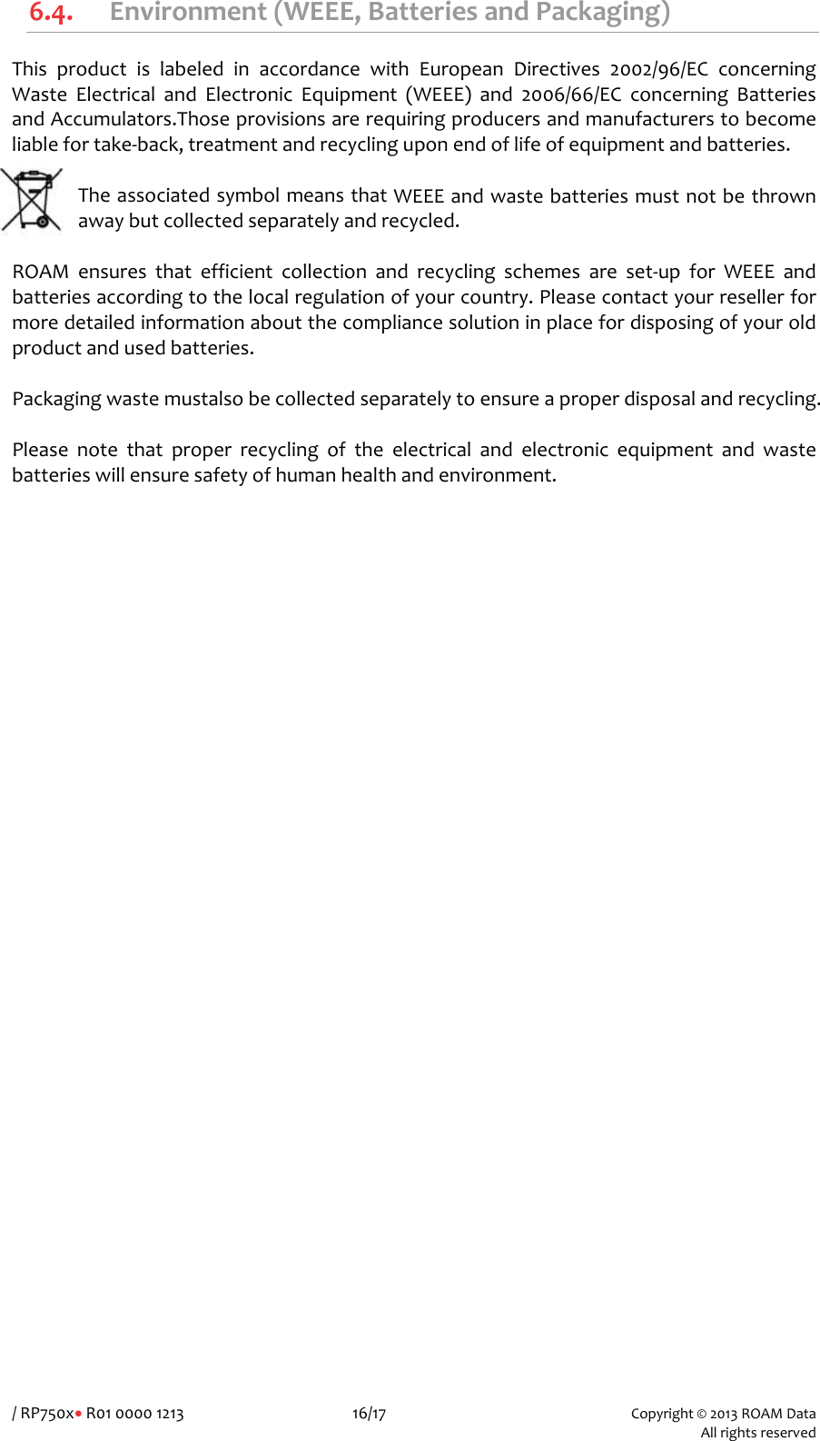 /RP750x&bull;R010000121316/17Copyright&copy;2013ROAMData Allrightsreserved6.4. Environment(WEEE,BatteriesandPackaging)ThisproductislabeledinaccordancewithEuropeanDirectives2002/96/ECconcerningWasteElectricalandElectronicEquipment(WEEE)and2006/66/ECconcerningBatteriesandAccumulators.Thoseprovisionsarerequiringproducersandmanufacturerstobecomeliablefortake‐back,treatmentandrecyclinguponendoflifeofequipmentandbatteries.TheassociatedsymbolmeansthatWEEEandwastebatteriesmustnotbethrownawaybutcollectedseparatelyandrecycled.ROAMensuresthatefficientcollectionandrecyclingschemesareset‐upforWEEEandbatteriesaccordingtothelocalregulationofyourcountry.Pleasecontactyourresellerformoredetailedinformationaboutthecompliancesolutioninplacefordisposingofyouroldproductandusedbatteries.Packagingwastemustalsobecollectedseparatelytoensureaproperdisposalandrecycling.Pleasenotethatproperrecyclingoftheelectricalandelectronicequipmentandwastebatterieswillensuresafetyofhumanhealthandenvironment.