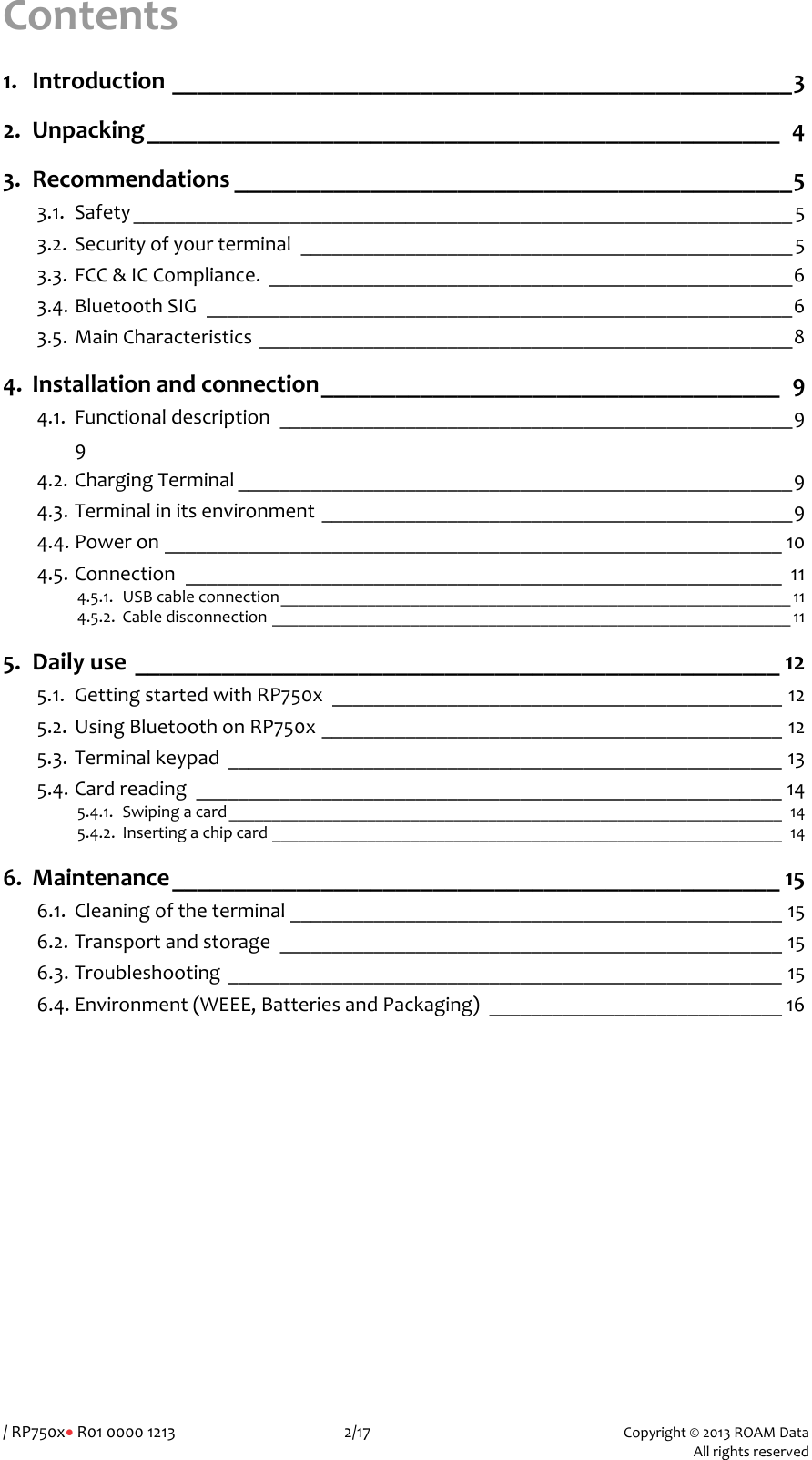 /RP750x&bull;R01000012132/17Copyright&copy;2013ROAMData AllrightsreservedContents1.Introduction__________________________________________________32.Unpacking___________________________________________________43.Recommendations_____________________________________________53.1.Safety_______________________________________________________________53.2.Securityofyourterminal_______________________________________________53.3.FCC&amp;ICCompliance.__________________________________________________63.4.BluetoothSIG________________________________________________________63.5.MainCharacteristics___________________________________________________84.Installationandconnection_____________________________________94.1.Functionaldescription_________________________________________________994.2.ChargingTerminal_____________________________________________________94.3.Terminalinitsenvironment_____________________________________________94.4.Poweron___________________________________________________________104.5.Connection_________________________________________________________114.5.1.USBcableconnection___________________________________________________________114.5.2.Cabledisconnection____________________________________________________________115.Dailyuse____________________________________________________125.1.GettingstartedwithRP750x___________________________________________125.2.UsingBluetoothonRP750x____________________________________________125.3.Terminalkeypad_____________________________________________________135.4.Cardreading________________________________________________________145.4.1.Swipingacard________________________________________________________________145.4.2.Insertingachipcard___________________________________________________________146.Maintenance_________________________________________________156.1.Cleaningoftheterminal_______________________________________________156.2.Transportandstorage________________________________________________156.3.Troubleshooting_____________________________________________________156.4.Environment(WEEE,BatteriesandPackaging)____________________________16