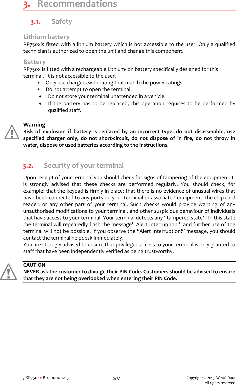 /RP750x&bull;R01000012135/17Copyright&copy;2013ROAMData Allrightsreserved3. Recommendations3.1. Safety LithiumbatteryRP750xisfittedwithalithiumbatterywhichisnotaccessibletotheuser.Onlyaqualifiedtechnicianisauthorizedtoopentheunitandchangethiscomponent.BatteryRP750xisfittedwitharechargeableLithium‐ionbatteryspecificallydesignedforthisterminal.Itisnotaccessibletotheuser.&bull;Onlyusechargerswithratingthatmatchthepowerratings.&bull;Donotattempttoopentheterminal.&bull; Donotstoreyourterminalunattendedinavehicle.&bull; Ifthebatteryhastobereplaced,thisoperationrequirestobeperformedbyqualifiedstaff.WarningRiskofexplosionifbatteryisreplacedbyanincorrecttype,donotdisassemble,usespecifiedchargeronly,donotshort‐circuit,donotdisposeofinfire,donotthrowinwater,disposeofusedbatteriesaccordingtotheinstructions. 3.2. SecurityofyourterminalUponreceiptofyourterminalyoushouldcheckforsignsoftamperingoftheequipment.Itisstronglyadvisedthatthesechecksareperformedregularly.Youshouldcheck,forexample:thatthekeypadisfirmlyinplace;thatthereisnoevidenceofunusualwiresthathavebeenconnectedtoanyportsonyourterminalorassociatedequipment,thechipcardreader,oranyotherpartofyourterminal.Suchcheckswouldprovidewarningofanyunauthorisedmodificationstoyourterminal,andothersuspiciousbehaviourofindividualsthathaveaccesstoyourterminal.Yourterminaldetectsany&ldquo;tamperedstate&rdquo;.Inthisstatetheterminalwillrepeatedlyflashthemessage&rdquo;AlertInterruption!&rdquo;andfurtheruseoftheterminalwillnotbepossible.Ifyouobservethe&ldquo;AlertInterruption!&rdquo;message,youshouldcontacttheterminalhelpdeskimmediately.Youarestronglyadvisedtoensurethatprivilegedaccesstoyourterminalisonlygrantedtostaffthathavebeenindependentlyverifiedasbeingtrustworthy.CAUTIONNEVERaskthecustomertodivulgetheirPINCode.CustomersshouldbeadvisedtoensurethattheyarenotbeingoverlookedwhenenteringtheirPINCode. 
