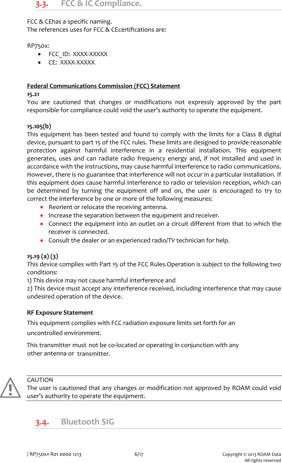 /RP750x&bull;R01000012136/17Copyright&copy;2013ROAMData Allrightsreserved3.3. FCC&amp;ICCompliance.FCC&amp;CEhasaspecificnaming.ThereferencesusesforFCC&amp;CEcertificationsare:RP750x:&bull; FCC_ID:XXXX‐XXXXX&bull; CE:XXXX‐XXXXX FederalCommunicationsCommission(FCC)Statement15.21Youarecautionedthatchangesormodificationsnotexpresslyapprovedbythepartresponsibleforcompliancecouldvoidtheuser&rsquo;sauthoritytooperatetheequipment.15.105(b)ThisequipmenthasbeentestedandfoundtocomplywiththelimitsforaClassBdigitaldevice,pursuanttopart15oftheFCCrules.Theselimitsaredesignedtoprovidereasonableprotectionagainstharmfulinterferenceinaresidentialinstallation.Thisequipmentgenerates,usesandcanradiateradiofrequencyenergyand,ifnotinstalledandusedinaccordancewiththeinstructions,maycauseharmfulinterferencetoradiocommunications.However,thereisnoguaranteethatinterferencewillnotoccurinaparticularinstallation.Ifthisequipmentdoescauseharmfulinterferencetoradioortelevisionreception,whichcanbedeterminedbyturningtheequipmentoffandon,theuserisencouragedtotrytocorrecttheinterferencebyoneormoreofthefollowingmeasures:&bull; Reorientorrelocatethereceivingantenna.&bull; Increasetheseparationbetweentheequipmentandreceiver.&bull; Connecttheequipmentintoanoutletonacircuitdifferentfromthattowhichthereceiverisconnected.&bull; Consultthedealeroranexperiencedradio/TVtechnicianforhelp.15.19(a)(3)ThisdevicecomplieswithPart15oftheFCCRules.Operationissubjecttothefollowingtwoconditions:1)Thisdevicemaynotcauseharmfulinterferenceand2)Thisdevicemustacceptanyinterferencereceived,includinginterferencethatmaycauseundesiredoperationofthedevice.RFExposureStatementThisequipmentcomplieswithFCCradiationexposurelimitssetforthforanuncontrolledenvironment.Thistransmittermust notbeco‐locatedoroperatinginconjunctionwithanyotherantennaortransmitter.CAUTIONTheuseriscautionedthatanychangesormodificationnotapprovedbyROAMcouldvoiduser&rsquo;sauthoritytooperatetheequipment.3.4. BluetoothSIG