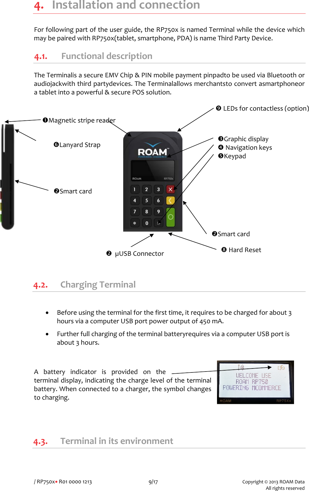 /RP750x&bull;R01000012139/17Copyright&copy;2013ROAMData Allrightsreserved4. InstallationandconnectionForfollowingpartoftheuserguide,theRP750xisnamedTerminalwhilethedevicewhichmaybepairedwithRP750x(tablet,smartphone,PDA)isnameThirdPartyDevice.4.1. FunctionaldescriptionTheTerminalisasecureEMVChip&amp;PINmobilepaymentpinpadtobeusedviaBluetoothoraudiojackwiththirdpartydevices.TheTerminalallowsmerchantstoconvertasmartphoneoratabletintoapowerful&amp;securePOSsolution.  4.2. ChargingTerminal&bull; Beforeusingtheterminalforthefirsttime,itrequirestobechargedforabout3hoursviaacomputerUSBportpoweroutputof450mA.&bull; FurtherfullchargingoftheterminalbatteryrequiresviaacomputerUSBportisabout3hours.Abatteryindicatorisprovidedontheterminaldisplay,indicatingthechargeleveloftheterminalbattery.Whenconnectedtoacharger,thesymbolchangestocharging.4.3. TerminalinitsenvironmentpGraphicdisplayqNavigationkeysrKeypadoSmartcardnMagneticstripereaderoSmartcardvLEDsforcontactless(option)sLanyardStrapo&micro;USBConnectoruHardReset
