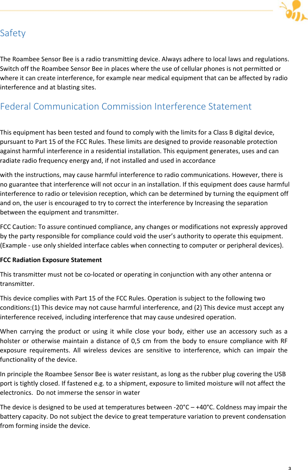 3SafetyTheRoambeeSensorBeeisaradiotransmittingdevice.Alwaysadheretolocallawsandregulations.SwitchofftheRoambeeSensorBeeinplaceswheretheuseofcellularphonesisnotpermittedorwhereitcancreateinterference,forexamplenearmedicalequipmentthatcanbeaffectedbyradiointerferenceandatblastingsites.FederalCommunicationCommissionInterferenceStatementThisequipmenthasbeentestedandfoundtocomplywiththelimitsforaClassBdigitaldevice,pursuanttoPart15oftheFCCRules.Theselimitsaredesignedtoprovidereasonableprotectionagainstharmfulinterferenceinaresidentialinstallation.Thisequipmentgenerates,usesandcanradiateradiofrequencyenergyand,ifnotinstalledandusedinaccordancewiththeinstructions,maycauseharmfulinterferencetoradiocommunications.However,thereisnoguaranteethatinterferencewillnotoccurinaninstallation.Ifthisequipmentdoescauseharmfulinterferencetoradioortelevisionreception,whichcanbedeterminedbyturningtheequipmentoffandon,theuserisencouragedtotrytocorrecttheinterferencebyIncreasingtheseparationbetweentheequipmentandtransmitter.FCCCaution:Toassurecontinuedcompliance,anychangesormodificationsnotexpresslyapprovedbythepartyresponsibleforcompliancecouldvoidtheuser&rsquo;sauthoritytooperatethisequipment.(Example‐useonlyshieldedinterfacecableswhenconnectingtocomputerorperipheraldevices).FCCRadiationExposureStatementThistransmittermustnotbeco‐locatedoroperatinginconjunctionwithanyotherantennaortransmitter.ThisdevicecomplieswithPart15oftheFCCRules.Operationissubjecttothefollowingtwoconditions:(1)Thisdevicemaynotcauseharmfulinterference,and(2)Thisdevicemustacceptanyinterferencereceived,includinginterferencethatmaycauseundesiredoperation.Whencarryingtheproductorusingitwhilecloseyourbody,eitheruseanaccessorysuchasaholsterorotherwisemaintainadistanceof0,5cmfromthebodytoensurecompliancewithRFexposurerequirements.Allwirelessdevicesaresensitivetointerference,whichcanimpairthefunctionalityofthedevice.InprincipletheRoambeeSensorBeeiswaterresistant,aslongastherubberplugcoveringtheUSBportistightlyclosed.Iffastenede.g.toashipment,exposuretolimitedmoisturewillnotaffecttheelectronics.DonotimmersethesensorinwaterThedeviceisdesignedtobeusedattemperaturesbetween‐20&deg;C&ndash;+40&deg;C.Coldnessmayimpairthebatterycapacity.Donotsubjectthedevicetogreattemperaturevariationtopreventcondensationfromforminginsidethedevice.