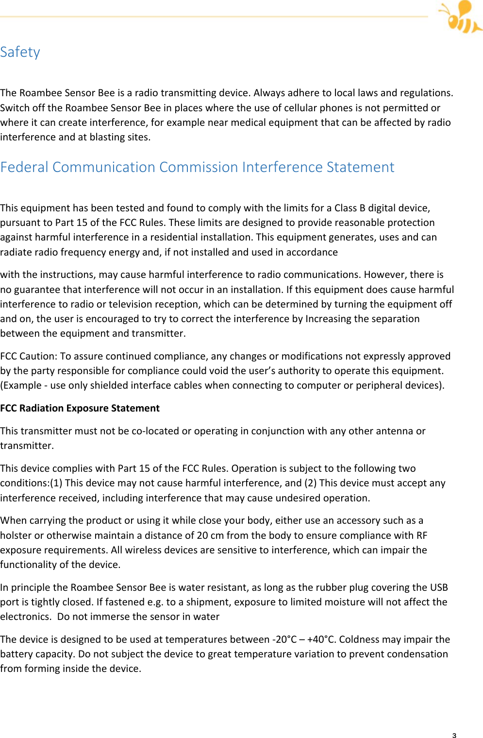 3SafetyTheRoambeeSensorBeeisaradiotransmittingdevice.Alwaysadheretolocallawsandregulations.SwitchofftheRoambeeSensorBeeinplaceswheretheuseofcellularphonesisnotpermittedorwhereitcancreateinterference,forexamplenearmedicalequipmentthatcanbeaffectedbyradiointerferenceandatblastingsites.FederalCommunicationCommissionInterferenceStatementThisequipmenthasbeentestedandfoundtocomplywiththelimitsforaClassBdigitaldevice,pursuanttoPart15oftheFCCRules.Theselimitsaredesignedtoprovidereasonableprotectionagainstharmfulinterferenceinaresidentialinstallation.Thisequipmentgenerates,usesandcanradiateradiofrequencyenergyand,ifnotinstalledandusedinaccordancewiththeinstructions,maycauseharmfulinterferencetoradiocommunications.However,thereisnoguaranteethatinterferencewillnotoccurinaninstallation.Ifthisequipmentdoescauseharmfulinterferencetoradioortelevisionreception,whichcanbedeterminedbyturningtheequipmentoffandon,theuserisencouragedtotrytocorrecttheinterferencebyIncreasingtheseparationbetweentheequipmentandtransmitter.FCCCaution:Toassurecontinuedcompliance,anychangesormodificationsnotexpresslyapprovedbythepartyresponsibleforcompliancecouldvoidtheuser&rsquo;sauthoritytooperatethisequipment.(Example‐useonlyshieldedinterfacecableswhenconnectingtocomputerorperipheraldevices).FCCRadiationExposureStatementThistransmittermustnotbeco‐locatedoroperatinginconjunctionwithanyotherantennaortransmitter.ThisdevicecomplieswithPart15oftheFCCRules.Operationissubjecttothefollowingtwoconditions:(1)Thisdevicemaynotcauseharmfulinterference,and(2)Thisdevicemustacceptanyinterferencereceived,includinginterferencethatmaycauseundesiredoperation.Whencarryingtheproductorusingitwhilecloseyourbody,eitheruseanaccessorysuchasaholsterorotherwisemaintainadistanceof20cmfromthebodytoensurecompliancewithRFexposurerequirements.Allwirelessdevicesaresensitivetointerference,whichcanimpairthefunctionalityofthedevice.InprincipletheRoambeeSensorBeeiswaterresistant,aslongastherubberplugcoveringtheUSBportistightlyclosed.Iffastenede.g.toashipment,exposuretolimitedmoisturewillnotaffecttheelectronics.DonotimmersethesensorinwaterThedeviceisdesignedtobeusedattemperaturesbetween‐20&deg;C&ndash;+40&deg;C.Coldnessmayimpairthebatterycapacity.Donotsubjectthedevicetogreattemperaturevariationtopreventcondensationfromforminginsidethedevice.