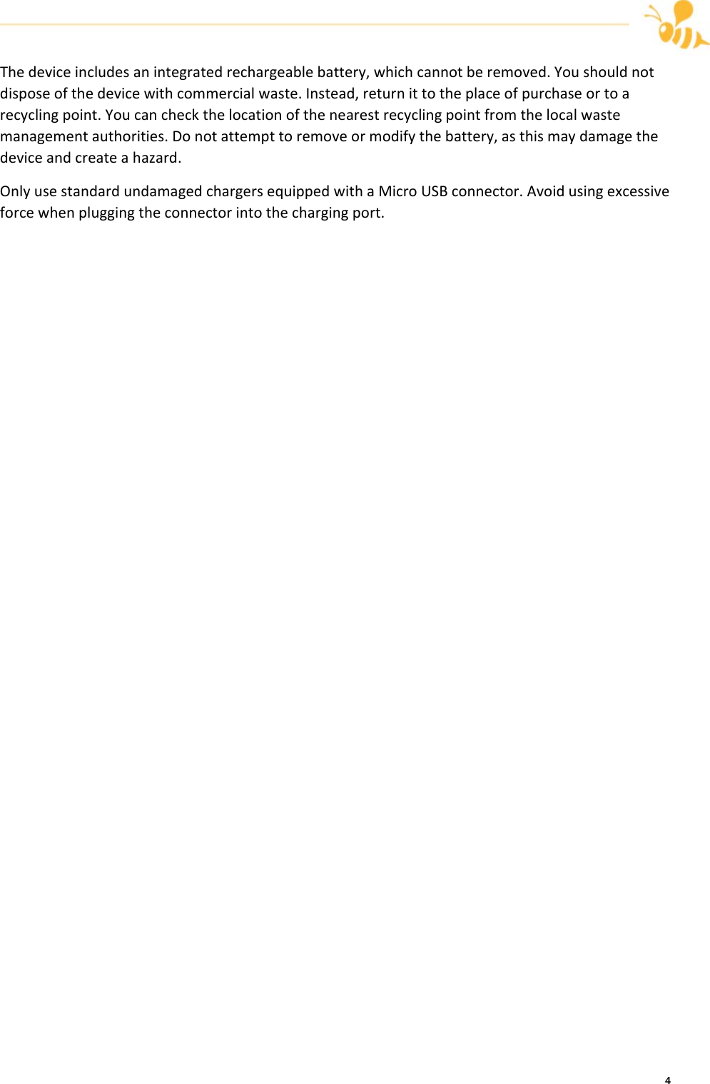     4 Thedeviceincludesanintegratedrechargeablebattery,whichcannotberemoved.Youshouldnotdisposeofthedevicewithcommercialwaste.Instead,returnittotheplaceofpurchaseortoarecyclingpoint.Youcancheckthelocationofthenearestrecyclingpointfromthelocalwastemanagementauthorities.Donotattempttoremoveormodifythebattery,asthismaydamagethedeviceandcreateahazard.OnlyusestandardundamagedchargersequippedwithaMicroUSBconnector.Avoidusingexcessiveforcewhenpluggingtheconnectorintothechargingport.