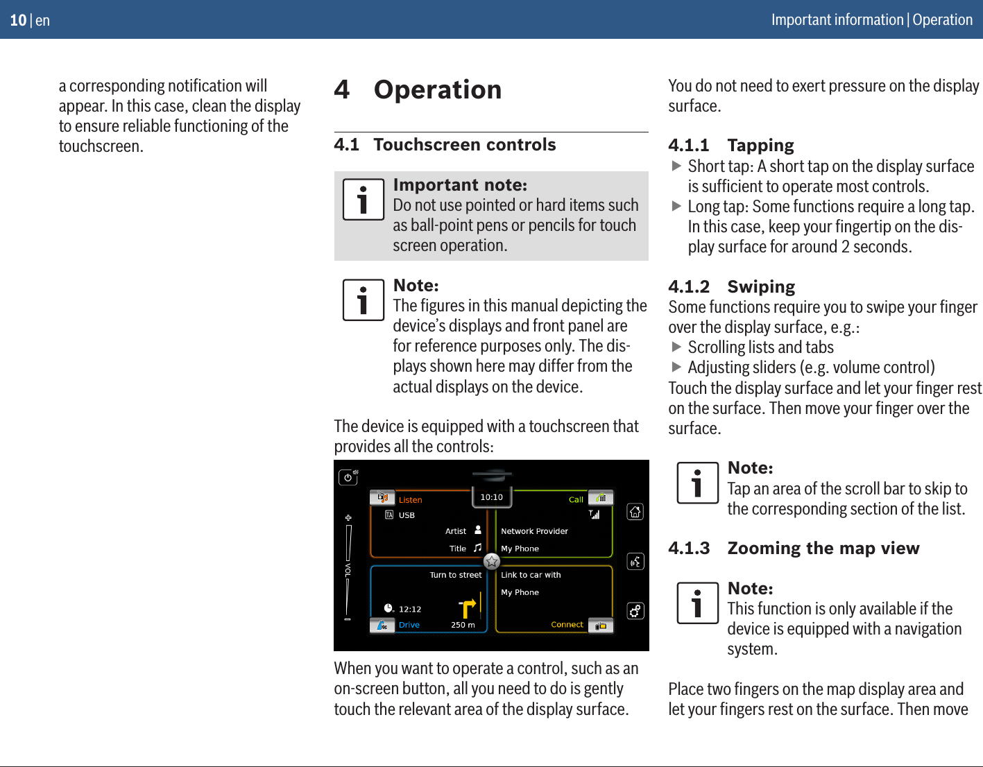 10 | ena corresponding notiﬁcation will appear. In this case, clean the display to ensure reliable functioning of the touchscreen.4  Operation4.1  Touchscreen controlsImportant note:Do not use pointed or hard items such as ball-point pens or pencils for touch screen operation.Note:The ﬁgures in this manual depicting the device’s displays and front panel are for reference purposes only. The dis-plays shown here may differ from the actual displays on the device.The device is equipped with a touchscreen that provides all the controls:When you want to operate a control, such as an on-screen button, all you need to do is gently touch the relevant area of the display surface. You do not need to exert pressure on the display surface.4.1.1  Tapping fShort tap: A short tap on the display surface is sufﬁcient to operate most controls. fLong tap: Some functions require a long tap. In this case, keep your ﬁngertip on the dis-play surface for around 2 seconds.4.1.2  SwipingSome functions require you to swipe your ﬁnger over the display surface, e.g.: fScrolling lists and tabs fAdjusting sliders (e.g. volume control)Touch the display surface and let your ﬁnger rest on the surface. Then move your ﬁnger over the surface.Note:Tap an area of the scroll bar to skip to the corresponding section of the list.4.1.3  Zooming the map viewNote:This function is only available if the device is equipped with a navigation system.Place two ﬁngers on the map display area and let your ﬁngers rest on the surface. Then move Important information | Operation