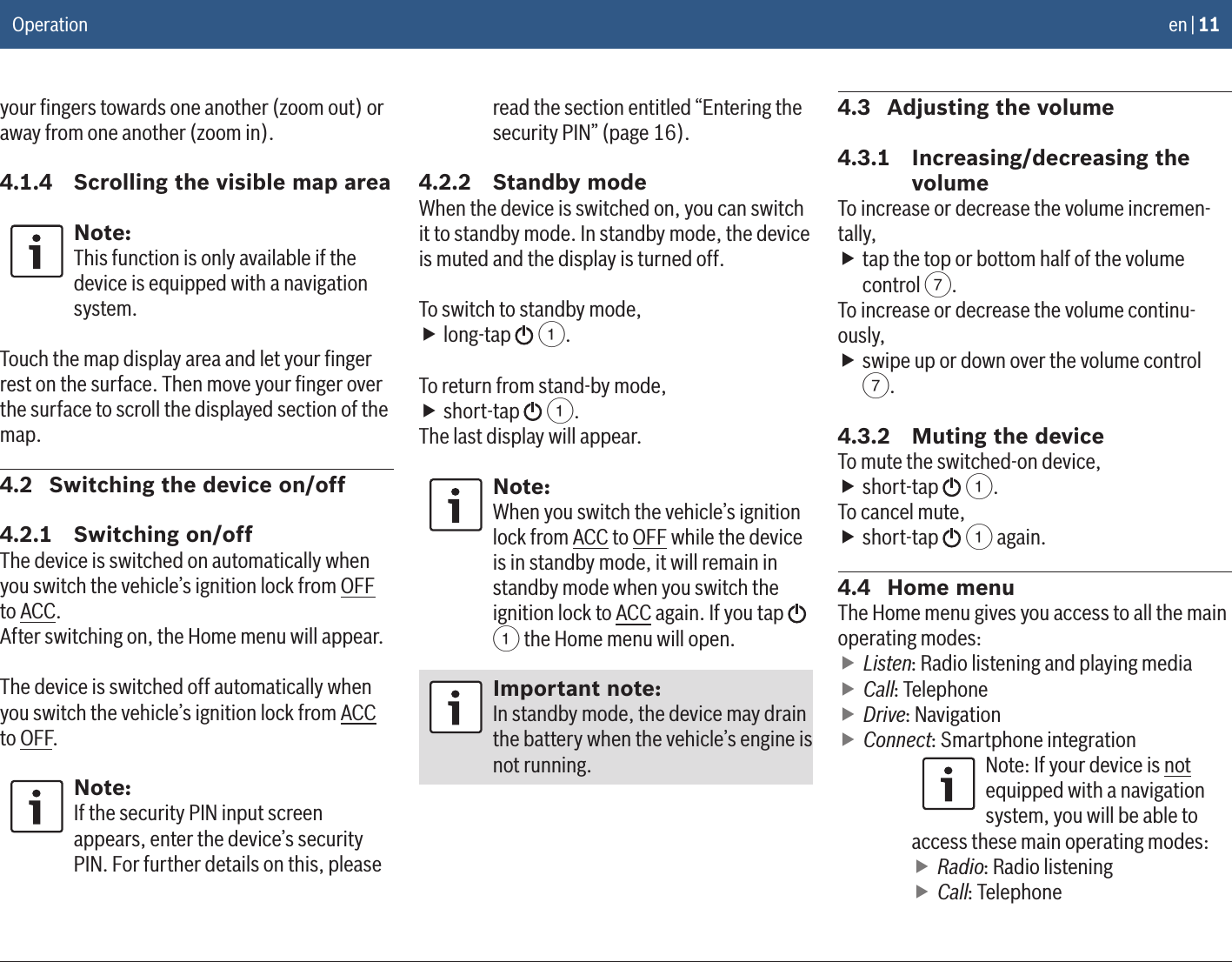 en | 11your ﬁngers towards one another (zoom out) or away from one another (zoom in).4.1.4  Scrolling the visible map areaNote:This function is only available if the device is equipped with a navigation system.Touch the map display area and let your ﬁnger rest on the surface. Then move your ﬁnger over the surface to scroll the displayed section of the map.4.2  Switching the device on/off4.2.1  Switching on/offThe device is switched on automatically when you switch the vehicle’s ignition lock from OFF to ACC.After switching on, the Home menu will appear.The device is switched off automatically when you switch the vehicle’s ignition lock from ACC to OFF.Note:If the security PIN input screen appears, enter the device’s security PIN. For further details on this, please read the section entitled “Entering the security PIN” (page 16).4.2.2  Standby modeWhen the device is switched on, you can switch it to standby mode. In standby mode, the device is muted and the display is turned off.To switch to standby mode, flong-tap   1.To return from stand-by mode, fshort-tap   1.The last display will appear.Note:When you switch the vehicle’s ignition lock from ACC to OFF while the device is in standby mode, it will remain in standby mode when you switch the ignition lock to ACC again. If you tap   1 the Home menu will open.Important note:In standby mode, the device may drain the battery when the vehicle’s engine is not running.4.3  Adjusting the volume4.3.1  Increasing/decreasing the volumeTo increase or decrease the volume incremen-tally, ftap the top or bottom half of the volume control 7.To increase or decrease the volume continu-ously, fswipe up or down over the volume control 7.4.3.2  Muting the deviceTo mute the switched-on device, fshort-tap   1.To cancel mute, fshort-tap   1 again.4.4  Home menuThe Home menu gives you access to all the main operating modes: fListen: Radio listening and playing media fCall: Telephone fDrive: Navigation fConnect: Smartphone integrationNote: If your device is not equipped with a navigation system, you will be able to access these main operating modes: fRadio: Radio listening fCall: TelephoneOperation