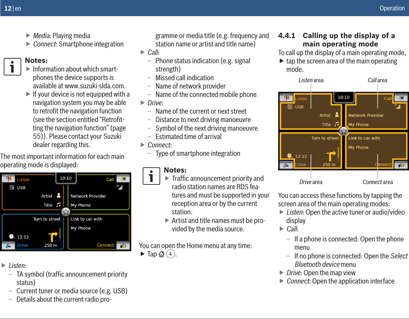 12 | en fMedia: Playing media fConnect: Smartphone integrationNotes: fInformation about which smart-phones the device supports is available at www.suzuki-slda.com. fIf your device is not equipped with a navigation system you may be able to retroﬁt the navigation function (see the section entitled “Retroﬁt-ting the navigation function” (page 55)). Please contact your Suzuki dealer regarding this.The most important information for each main operating mode is displayed: fListen: – TA symbol (trafﬁc announcement priority status) – Current tuner or media source (e.g. USB) – Details about the current radio pro-gramme or media title (e.g. frequency and station name or artist and title name) fCall: – Phone status indication (e.g. signal strength) – Missed call indication – Name of network provider – Name of the connected mobile phone fDrive: – Name of the current or next street – Distance to next driving manoeuvre – Symbol of the next driving manoeuvre – Estimated time of arrival fConnect: – Type of smartphone integrationNotes: fTrafﬁc announcement priority and radio station names are RDS fea-tures and must be supported in your reception area or by the current station. fArtist and title names must be pro-vided by the media source.You can open the Home menu at any time: fTap   4.4.4.1  Calling up the display of a main operating modeTo call up the display of a main operating mode, ftap the screen area of the main operating mode.Listen area Call areaDrive area Connect areaYou can access these functions by tapping the screen area of the main operating modes: fListen: Open the active tuner or audio/video display fCall:  – If a phone is connected: Open the phone menu – If no phone is connected: Open the Select Bluetooth device menu fDrive: Open the map view fConnect: Open the application interfaceOperation