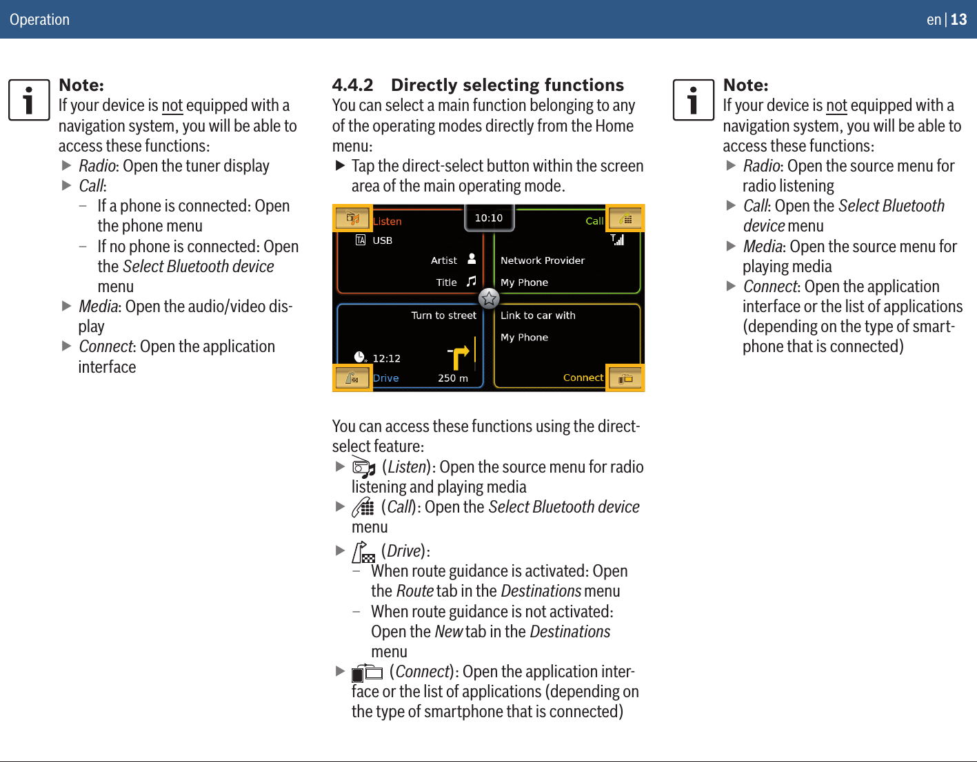 en | 13Note:If your device is not equipped with a navigation system, you will be able to access these functions: fRadio: Open the tuner display fCall: – If a phone is connected: Open the phone menu – If no phone is connected: Open the Select Bluetooth device menu fMedia: Open the audio/video dis-play fConnect: Open the application interface4.4.2  Directly selecting functionsYou can select a main function belonging to any of the operating modes directly from the Home menu: fTap the direct-select button within the screen area of the main operating mode.You can access these functions using the direct-select feature: f (Listen): Open the source menu for radio listening and playing media f (Call): Open the Select Bluetooth device menu f (Drive): – When route guidance is activated: Open the Route tab in the Destinations menu – When route guidance is not activated: Open the New tab in the Destinations menu f (Connect): Open the application inter-face or the list of applications (depending on the type of smartphone that is connected)Note:If your device is not equipped with a navigation system, you will be able to access these functions: fRadio: Open the source menu for radio listening fCall: Open the Select Bluetooth device menu fMedia: Open the source menu for playing media fConnect: Open the application interface or the list of applications (depending on the type of smart-phone that is connected)Operation