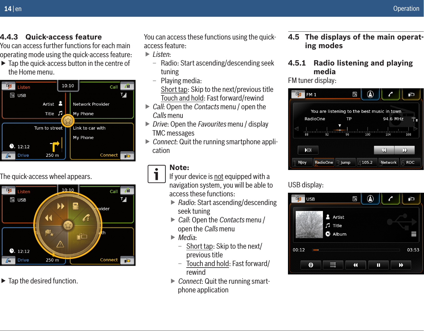 14 | en4.4.3  Quick-access featureYou can access further functions for each main operating mode using the quick-access feature: fTap the quick-access button in the centre of the Home menu.The quick-access wheel appears. fTap the desired function.You can access these functions using the quick-access feature: fListen:  – Radio: Start ascending/descending seek tuning – Playing media: Short tap: Skip to the next/previous title Touch and hold: Fast forward/rewind fCall: Open the Contacts menu / open the Calls menu fDrive: Open the Favourites menu / display TMC messages fConnect: Quit the running smartphone appli-cationNote:If your device is not equipped with a navigation system, you will be able to access these functions: fRadio: Start ascending/descending seek tuning fCall: Open the Contacts menu / open the Calls menu fMedia: – Short tap: Skip to the next/previous title – Touch and hold: Fast forward/rewind fConnect: Quit the running smart-phone application4.5  The displays of the main operat-ing modes4.5.1  Radio listening and playing mediaFM tuner display:USB display:Operation