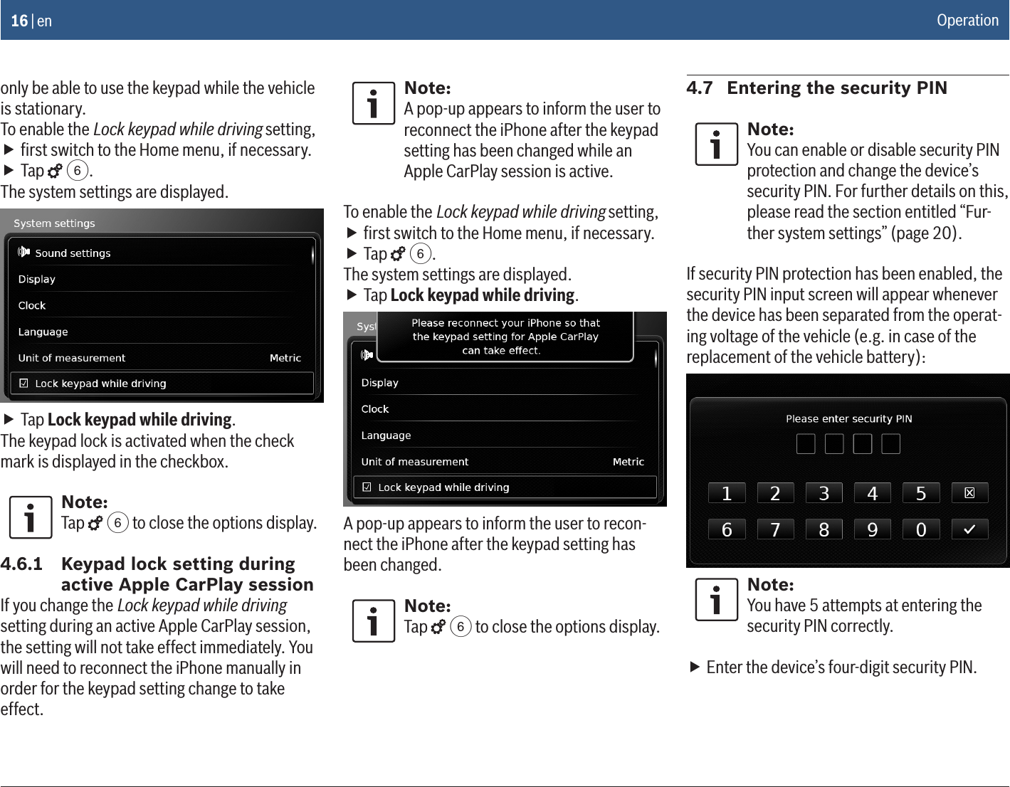 16 | enonly be able to use the keypad while the vehicle is stationary.To enable the Lock keypad while driving setting, fﬁrst switch to the Home menu, if necessary. fTap   6.The system settings are displayed. fTap Lock keypad while driving.The keypad lock is activated when the check mark is displayed in the checkbox.Note:Tap   6 to close the options display.4.6.1  Keypad lock setting during active Apple CarPlay sessionIf you change the Lock keypad while driving setting during an active Apple CarPlay session, the setting will not take effect immediately. You will need to reconnect the iPhone manually in order for the keypad setting change to take effect.Note:A pop-up appears to inform the user to reconnect the iPhone after the keypad setting has been changed while an Apple CarPlay session is active.To enable the Lock keypad while driving setting, fﬁrst switch to the Home menu, if necessary. fTap   6.The system settings are displayed. fTap Lock keypad while driving.A pop-up appears to inform the user to recon-nect the iPhone after the keypad setting has been changed.Note:Tap   6 to close the options display.4.7  Entering the security PINNote:You can enable or disable security PIN protection and change the device’s security PIN. For further details on this, please read the section entitled “Fur-ther system settings” (page 20).If security PIN protection has been enabled, the security PIN input screen will appear whenever the device has been separated from the operat-ing voltage of the vehicle (e.g. in case of the replacement of the vehicle battery):Note:You have 5 attempts at entering the security PIN correctly. fEnter the device’s four-digit security PIN.Operation