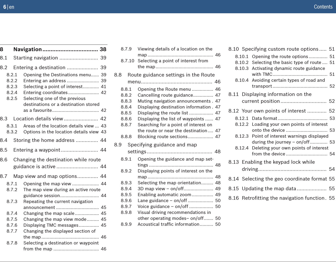 6 | en8  Navigation .................................. 388.1  Starting navigation ..........................  398.2  Entering a destination .....................  398.2.1  Opening the Destinations menu ......  398.2.2  Entering an address ........................  398.2.3  Selecting a point of interest ............  418.2.4  Entering coordinates .......................  428.2.5  Selecting one of the previous  destinations or a destination stored  as a favourite ...................................  428.3  Location details view .......................  428.3.1  Areas of the location details view ...  438.3.2  Options in the location details view  438.4  Storing the home address ...............  448.5  Entering a waypoint .........................  448.6  Changing the destination while route guidance is active ............................  448.7  Map view and map options ..............  448.7.1  Opening the map view ....................  448.7.2  The map view during an active route guidance session .............................  448.7.3  Repeating the current navigation announcement ................................  458.7.4  Changing the map scale ..................  458.7.5  Changing the map view mode .........  458.7.6  Displaying TMC messages ...............  458.7.7  Changing the displayed section of  the map ...........................................  468.7.8  Selecting a destination or waypoint from the map ..................................  468.7.9  Viewing details of a location on the map .................................................  468.7.10  Selecting a point of interest from  the map ...........................................  468.8  Route guidance settings in the Route menu ................................................  468.8.1  Opening the Route menu ................  468.8.2  Cancelling route guidance ...............  478.8.3  Muting navigation announcements .  478.8.4  Displaying destination information .  478.8.5  Displaying the route list ..................  478.8.6  Displaying the list of waypoints ......  478.8.7  Searching for a point of interest on  the route or near the destination ....  478.8.8  Blocking route sections ...................  478.9  Specifying guidance and map  settings ............................................  488.9.1  Opening the guidance and map set-tings ................................................  488.9.2  Displaying points of interest on the map .................................................  488.9.3  Selecting the map orientation .........  488.9.4  3D map view – on/off ......................  498.9.5  Enabling automatic zoom ................  498.9.6  Lane guidance – on/off ...................  508.9.7  Voice guidance – on/off ..................  508.9.8  Visual driving recommendations in other operating modes– on/off .......  508.9.9  Acoustical trafﬁc information ..........  508.10  Specifying custom route options .....  518.10.1  Opening the route options ..............  518.10.2  Selecting the basic type of route ....  518.10.3  Activating dynamic route guidance  with TMC .........................................  518.10.4  Avoiding certain types of road and transport .........................................  528.11  Displaying information on the  current position ...............................  528.12  Your own points of interest .............  528.12.1  Data format .....................................  538.12.2  Loading your own points of interest onto the device ...............................  538.12.3  Point of interest warnings displayed during the journey – on/off .............  538.12.4  Deleting your own points of interest from the device ...............................  548.13  Enabling the keypad lock while  driving ..............................................  548.14  Selecting the geo coordinate format  558.15  Updating the map data ....................  558.16  Retroﬁtting the navigation function .  55Contents