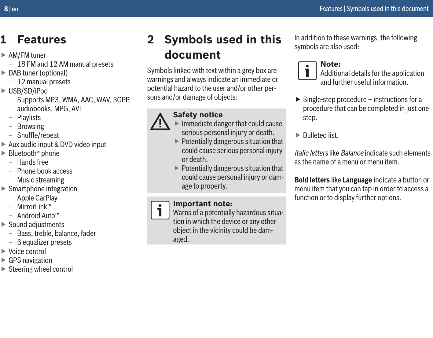 8 | en1  Features fAM/FM tuner – 18 FM and 12 AM manual presets fDAB tuner (optional) – 12 manual presets fUSB/SD/iPod – Supports MP3, WMA, AAC, WAV, 3GPP, audiobooks, MPG, AVI – Playlists – Browsing – Shufﬂe/repeat fAux audio input &amp; DVD video input fBluetooth® phone – Hands free – Phone book access – Music streaming fSmartphone integration – Apple CarPlay – MirrorLink™ – Android Auto™ fSound adjustments – Bass, treble, balance, fader – 6 equalizer presets fVoice control fGPS navigation fSteering wheel control2  Symbols used in this documentSymbols linked with text within a grey box are warnings and always indicate an immediate or potential hazard to the user and/or other per-sons and/or damage of objects:Safety notice fImmediate danger that could cause serious personal injury or death. fPotentially dangerous situation that could cause serious personal injury or death. fPotentially dangerous situation that could cause personal injury or dam-age to property.Important note:Warns of a potentially hazardous situa-tion in which the device or any other object in the vicinity could be dam-aged.In addition to these warnings, the following symbols are also used:Note:Additional details for the application and further useful information. fSingle-step procedure – instructions for a procedure that can be completed in just one step. fBulleted list.Italic letters like Balance indicate such elements as the name of a menu or menu item.Bold letters like Language indicate a button or menu item that you can tap in order to access a function or to display further options.Features | Symbols used in this document
